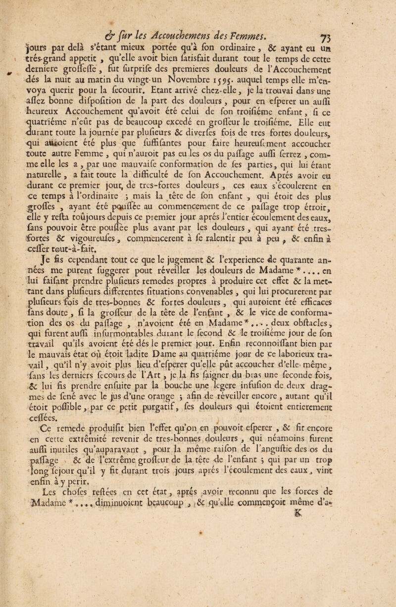 jours par delà s’étant mieux portée qu’à fon ordinaire , 8c ayant eu un très-grand appétit , qu’elle avoit bien fatisfait durant tout le temps de cette derniere groffeffe , fut furprife des premières douleurs de l’Accouchement dés la nuit au matin du vingt-un Novembre 1555» auquel temps elle m’en¬ voya quérir pour la fecourir. Etant arrivé chcz-elle, je la trouvai dans une allez bonne difpolition de la part des douleurs, pour en efperer un aulîi heureux Accouchement qu’avoit été celui de fon troilîéme enfant, h ce quatrième n’eût pas de beaucoup excedé en grolfeur le troilîéme. Elle eut durant toute la journée par plulîeurs 8c di ver fes fois de très fortes douleurs, qui assoient été plus que fuffifantes pour faire heureufiment accoucher toute autre Femme , qui n’auroit pas eu les os du palTage aulli ferrez , com¬ me elle les a , par une mauvaife conformation de fes parties, qui lui étant naturelle , a fait toute la difficulté de fon Accouchement. Après avoir eu durant ce premier jout, de tres-fortes douleurs , ces eaux s’écoulèrent en ce temps à l’ordinaire mais la tête de fon enfant , qui étoit des plus groffes , ayant été pou (fée au commencement de ce palTage trop étroit, elle y relia toujours depuis ce premier jour après l’entier écoulement des eaux, fans pouvoir être poulTée plus avant par les douleurs, qui ayant été tres- fortes 8c vigoureufes, commencèrent à fe ralentir peu à peu ? 8c enfin à cefifer tout-à-fait. Je fis cependant tout ce que le jugement 8c Texperience de quarante an¬ nées me purent fuggerer pout réveiller les douleurs de Madame en lui faifant prendre plulîeurs remedes propres à produire cet effet 8c la met¬ tant dans plulîeurs differentes lîtuations convenables , qui lui procurèrent par plulîeurs fois de tres-bonnes 8c fortes douleurs , qui auroient été efficaces fans doute , fi la groffeur de la tête de l’enfant , 8c le vice de conforma**» tion des os du palTage , n’avoient été en Madame *.... deux obllacles, qui furent aulïî infurmontables durant le fécond 8c le troilîéme jour de fon travail qu’ils avaient été dés le premier jour. Enfin reconnoiffant bien par le mauvais état où étoit ladite Dame au quatrième jour de ce laborieux tra¬ vail, qu’il n’y avoit plus lieu d’efperer qu’elle pût accoucher d’elle-même, fans les derniers fecours de TArt , je la fis faigner du bras une fécondé fois, >8c lui fis prendre enfuite par la bouche une legere infufîon de deux drag- mes de fené avec le jus d’une orange \ afin de réveiller encore , autant qu’il étoit poffible, par ce petit purgatif, fes douleurs qui étoient entièrement ceffées. Ce remede produifit bien l'effet qu’on en pouvoit efperer , 8c fit encore en cette extrémité revenir de tres-bonnes douleurs , qui néamoins furent auffi inutiles qu’auparavant , pour la même raifon de l’anguftie des os du palTage , 8c de l’extrême groffeur de la tête de l’enfant j qui par un trop fejour qu’il y fit durant trois jours après l’écoulement des eaux J vint à y périr. Les chofes reliées en cet état, après avoir reconnu que les forces de Madame diminuoient beaucoup , (8c qu’elle commençoit même d’a* long enfin