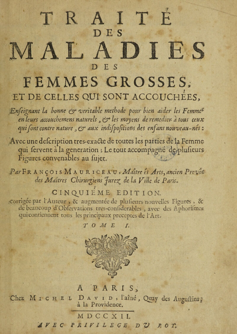 TRAITÉ DES DES FEMMES GROSSES. ET DE CELLES QUI SONT ACCOUCHEES. Enfeignant la bonne & 'véritable méthode pour bien aider les Femme$ en leurs accoucbemens naturels CT les moyens de remédier- a tous ceux qui font contre nature s CT aux indifpofitions des enfans nouveau-nes : Avec une defeription tres-exaéEe de toutes les parties de la Femme qui fervent à la génération ; Le tout accompagné de<plufieurs Figures convenables au fujet, i j. Par Fr ANçoisMauRicEAUj Maître es Arts, ancien Prédit des Maîtres Chirurgiens Jure^ de la Ville de Paris. CINQUIEME EDITION. • corrigée par E Auteur , & augmentée de plufieurs nouvelles Figures , de de beaucoup d'Obfèrvations tres-confiderables , avec des Âphorilmes qui contiennent tous les principaux préceptes de l'Art. TOME I, A PARIS, Chez, Michel David, l’aîné, Quay des Auguftinsj à la Providence. M D C C X I I. AVEC PRIVILEGE T> V POT.