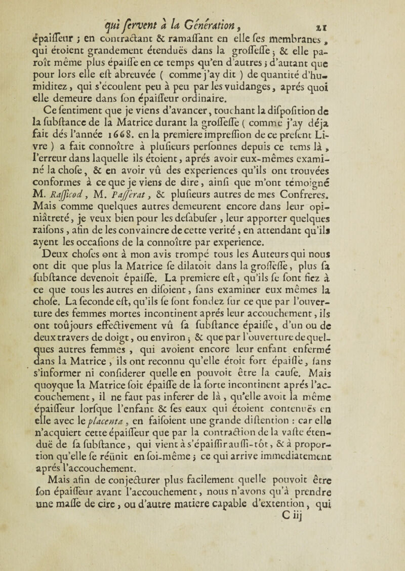 épaifteur ; en contractant Si ramaftant en elle Tes membranes , qui étoienc grandement étendues dans la groftefle ; & elle pa- roît même plus épaifte en ce temps qu’en dautres j d’autant que pour lors elle eft abreuvée ( comme j’ay dit ) de quantité d’hu~ miditez, qui s’écoulent peu à peu par les vuidanges, après quoi elle demeure dans fon épaifteur ordinaire. Cefentiment que je viens d’avancer, touchant la difpofition de la fubftance de la Matrice durant la groftefle ( comme j’ay déjà fait dés l’année 1668. en la première impreflîon de ce prefent Li¬ vre ) a fait connoître à plufieurs perfonnes depuis ce tems là » l’erreur dans laquelle ils étoient, après avoir eux-mêmes exami¬ né la chofe, Si en avoir vu des expériences qu’ils ont trouvées conformes à ce que je viens de dire, ainfi que m’ont témoigné M. Rafficod, M. F ajjerat 3 Si plufieurs autres de mes Confrères. Mais comme quelques autres demeurent encore dans leur opi- niâtreté, je veux bien pour les defabufer , leur apporter quelques raifons, afin de les convaincre de cette vérité , en attendant qu’ils ayent les occafions de la connoître par expérience. Deux chofes ont à mon avis trompé tous les Auteurs qui nous ont dit que plus la Matrice fe dilatoit dans la grofléflé, plus fa fubftance devenoit épaiflê. La première eft, qu’ils fe font liez à ce que tous les autres en difoient, fans examiner eux mêmes la chofe. La fécondé eft, qu’ils fe font fonciez lur ce que par l’ouver¬ ture des femmes mortes incontinent après leur accouchement, ils ont toûjours effectivement vû fa fubftance épaifte, d’un ou de deux travers de doigt, ou environ j Si que par l’on vert ure de quel¬ ques autres femmes , qui avoient encore leur enfant enfermé dans la Matrice , ils ont reconnu qu’elle éroit fort épaifTe, fans s’informer ni confiderer quelle en pouvoit être la caufe. Mais quoyque la Matrice foit épaifte de la forte incontinent après l’ac¬ couchement, il ne faut pas inferer de là , qu’elle avoit la même épaifteur lorfque l’enfant Si fes eaux qui étoient contenues en elle avec le placenta , en faifoient une grande diftention : car elle n’acquiert cette épaifteur que par la contraction de la vafte éten- duë de fa fubftance, qui vientàs’épaiflirauflî-tôt, &à propor¬ tion qu’elle fe réiinit en foi-même 5 ce qui arrive immédiatement après l’accouchement. Mais afin de conjefturer plus facilement quelle pouvoit être fon épaifteur avant l’accouchement, nous n’avons qu’à prendre une mafle de cire, ou d’autre matière capable d’extention, qui C üj