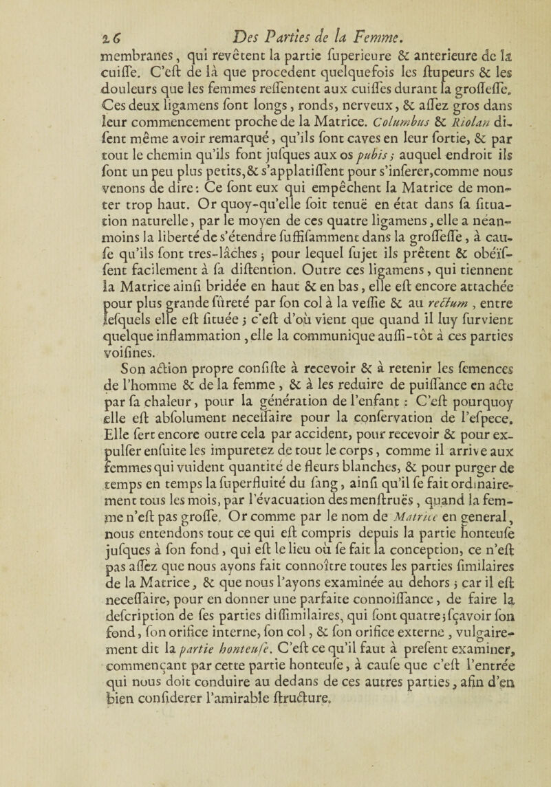 membranes, qui revêtent la partie fuperieure 8c anterieure de îa cuilfe. C’eft de là que procèdent quelquefois les ftupeurs 8c les douleurs que les femmes reflentent aux cuiffes durant la groiïelfe,. Ces deux ligamens font longs, ronds, nerveux, 8c alTez gros dans leur commencement proche de la Matrice. Columbus 8c Rio Un du fent même avoir remarqué, qu’ils font caves en leur fortie, 8c par tout le chemin qu’ils font jufques aux os pubis ; auquel endroit ils font un peu plus petits,& s’applatiffent pour s’inferer,comme nous venons de dire: Ce font eux qui empêchent la Matrice de mon¬ ter trop haut. Or quoy-qu’elle foit tenuë en état dans fa fitua- tion naturelle, par le moyen de ces quatre ligamens,elle a néan¬ moins la liberté de s’étendre fufKfamment dans la grofteffe, à eau- fe qu’ils font tres-lâches * pour lequel fujet ils prêtent 8c obéïf- fent facilement à fa diftention. Outre ces ligamens, qui tiennent la Matrice ainfi bridée en haut 8c en bas, elle eft encore attachée pour plus grande fureté par fon col à la vefîie 8c au rettum , entre lefquels elle ell: fituée 3 c’eft d’où vient que quand il Iuy fur vient quelque inflammation ,elle la communique aufli-tôt à ces parties voilines. Son a&ion propre confifte à recevoir 8c à retenir les femences de l’homme 8c de la femme , 8c à les réduire de puiftance en a&e par fa chaleur, pour la génération de l’enfant : C’eft pourquoy elle eft abfolument neceifaire pour la confervation de l’efpece. Elle fert encore outre cela par accident, pour recevoir 8c pour ex- puller enfuite les impuretez de tout le corps, comme il arrive aux femmes qui valident quantité de fleurs blanches, 8c pour purger de temps en temps la fuperfluité du fang, ainfi qu’il fe fait ordinaire¬ ment tous les mois, par l’évacuation des menftruës, quand la fem¬ me n’eft pas grofle. Or comme par le nom de Mu truc en eeneral, nous entendons tout ce qui eft compris depuis la partie honteufè jufques à fon fond, qui eft le lieu où fe fait la conception, ce n’eft pas affez que nous ayons fait connoître toutes les parties fimilaires de la Matrice, 8c que nous l’ayons examinée au dehors 5 car il eft neceifaire, pour en donner une parfaite connoilfance, de faire la defeription de fes parties dilîimilaires, qui font quatre 5 fçavoir fon fond, fonoriflee interne, fon col, 8c fon orifice externe , vulgaire¬ ment dit la partie honteufe. C’eft ce qu’il faut à prefent examiner, commençant par cette partie honteufe, à caufe que c’eft l’entrée qui nous doit conduire au dedans de ces autres parties, afin d’en bien confiderer l’amirable ftru&ure»