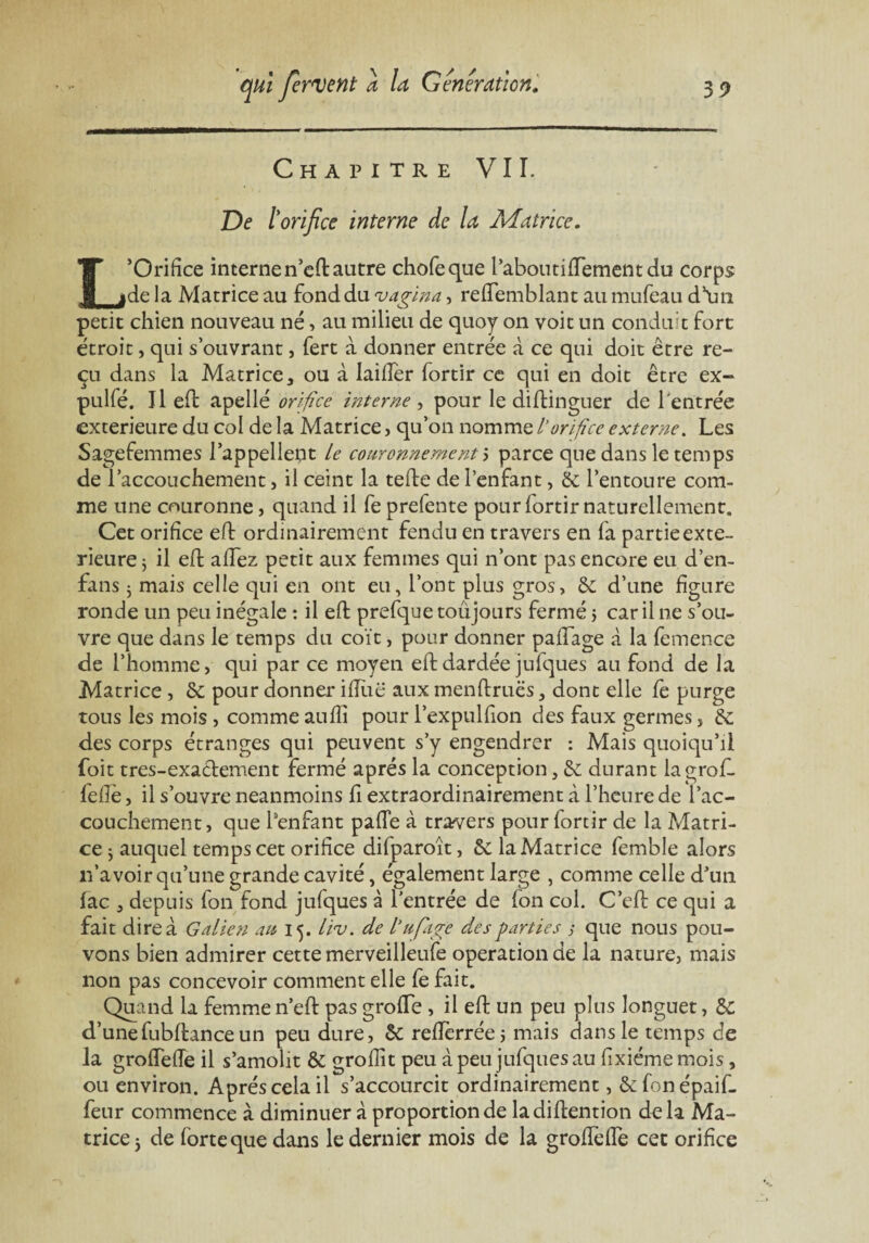 Chapitre VIL De t orifice interne de la Matrice. L’Orifice interne n’eft autre chofeque l’aboutiiïementdu corps de la Matrice au fond du vagina, reffemblant au mufeau d’un petit chien nouveau né, au milieu de quoy on voit un conduit fort étroit, qui s’ouvrant, fert à donner entrée à ce qui doit être re¬ çu dans la Matrice, ou à laiifer fortir ce qui en doit être ex- pulfé. 11 eft apellé orifice interne , pour le diftinguer de l'entrée extérieure du col de la Matrice, qu’on nomme L’orifice externe. Les Sagefemmes l’appellent Le couronnement s parce que dans le temps de l’accouchement, il ceint la telle de l’enfant, & l’entoure com¬ me une couronne, quand il fe prefente pour lortir naturellement. Cet orifice eft ordinairement fendu en travers en fa partie exté¬ rieure $ il eft allez petit aux femmes qui n’ont pas encore eu d’en- fans j mais celle qui en ont eu, l’ont plus gros, & d’une figure ronde un peu inégale : il eft prefque toujours fermé j car il ne s’ou¬ vre que dans le temps du coït, pour donner palfage à la femence de l’homme, qui par ce moyen eft dardée jufques au fond de la Matrice , & pour donner' ifliië aux menftruës, dont elle fe purge tous les mois , comme aulîï pour l’expulfion des faux germes, de des corps étranges qui peuvent s’y engendrer : Mais quoiqu’il foit tres-exaclement fermé après la conception, & durant lagrof. lelle, il s’ouvre neanmoins fi extraordinairement à l’heure de l’ac¬ couchement, que Penfant palTe à travers pour fortir de la Matri¬ ce $ auquel temps cet orifice difparoït, & la Matrice femble alors n’avoir qu’une grande cavité, également large , comme celle d’un fac , depuis fon fond jufques à l’entrée de Ion col. C’eft ce qui a fait dire à Galien au 15. liv. de l’ufage des parties ; que nous pou¬ vons bien admirer cette merveilleufe operation de la nature, mais non pas concevoir comment elle fe fait. Quand la femme n’eft pas grofte , il eft un peu pins longuet, de d’unefubftanceun peu dure, de reftèrréej mais dans le temps de la groftefîe il s’amolit & groflit peu à peu jufques au fixiémemois, ou environ. Après cela il s’accourcit ordinairement, ôcfonépaif- feur commence à diminuer à proportion de ladiftention delà Ma¬ trice } de forte que dans le dernier mois de la groftefTe cec orifice