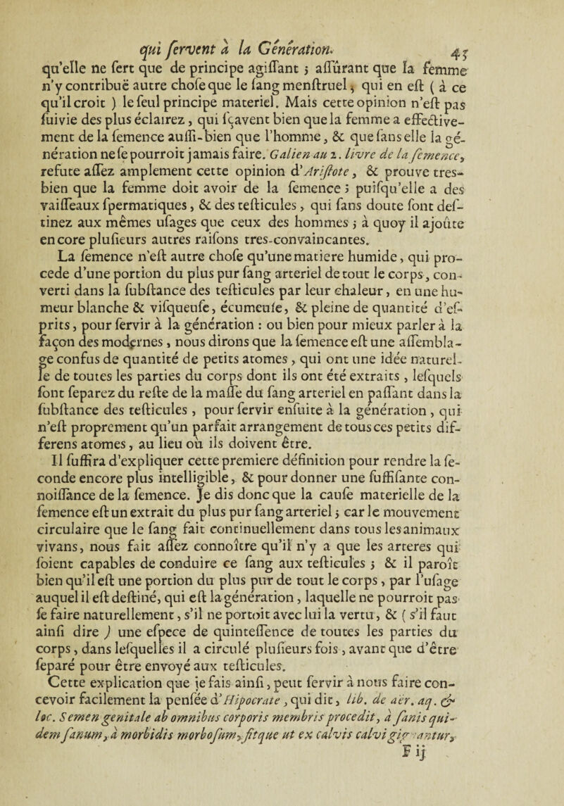 quelle ne fert que de principe agifiant 5 affûtant que îa femme n’y contribue autre chofeque le fang menftruel * qui en eft ( à ce qu’il croit ) le feul principe materiel. Mais cette opinion n’eft pas fuivie des plus éclairez, qui feavent bien que la femme a effective¬ ment de la femence aufii-bien que l’homme, de que fans elle la gé¬ nération ne le pourroit j amais faire. Galien au 2. livre de la femence, réfuté affez amplement cette opinion à'Ariftote, de prouve très- bien que la femme doit avoir de la femence J puifqu’eile a des vaiffeaux fpermatiques, de des tefticules, qui fans doute font def- tinez aux mêmes ufages que ceux des hommes j à quoy il ajoute encore plufieurs autres raifons tres-convaincantes. La femence n’eft autre chofe qu’une matière humide, qui pro¬ cédé d’une portion du plus pur fang artériel détour le corps, con¬ verti dans la fubftance des tefticules par leur chaleur, en une hu¬ meur blanche & vifqueufc, écumeule, & pleine de quantité d’ef* prits j pour fervir à la génération : ou bien pour mieux parler à la façon des modernes » nous dirons que la femence eft une affembla- ge confus de quantité de petits atomes , qui ont une idée naturel¬ le de toutes les parties du corps dont ils ont été extraits, lefquels font feparez du refie de la malle du fang artériel en paffant dans la fubftance des tefticules , pour fervir enfuite à la génération , qui n’eft proprement qu’un parfait arrangement de tous ces petits dif- ferens atomes, au lieu où ils doivent être. U fuffira d’expliquer cette première définition pour rendre la fé¬ condé encore plus intelligible, de pour donner une fùffifante con- noifiance de la femence. Je dis donc que la caufè materielle de la femence eftun extrait du plus pur fang artériel 5 car le mouvement circulaire que le fang fait continuellement dans tous les animaux vivans, nous fait affez connoître qu’il n’y a que les arteres qui foient capables de conduire ce fang aux tefticules 5 de il paroit bien qu’il eft une portion du plus pur de tout le corps, par l’ufage auquel il eft deftiné, qui eft la génération, laquelle ne pourroit pas fè faire naturellement, s’il ne portoit avec lui la vertu, de ( s’il faut ainfi dire J une efoece de quinteflence de toutes les parties du corps, dans lefquelies il a circulé plufieurs fois , avant que d’être feparé pour être envoyé aux tefticules. Cette explication que ie fais ainfi, peut fervir à nous faire con¬ cevoir facilement la penfée d’Hipocrâte > qui dit, lib. de aer. aq. & hc. Semen génitale ab omnibus corporis membris procedit, a fanis qui-- dem fanum} a morbidis morbojimyfiîque ut ex calvis calvigig antur TT • ® r ij.