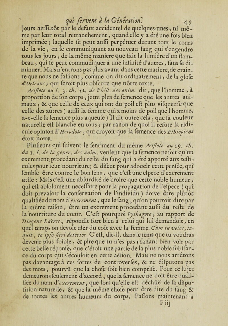 jours auflî-tôt par le defaut accidentel de quelques-unes> ni mê¬ me par leur total retranchement, quand elle y a été une fois bien imprimée 5 laquelle fe peut aufli perpétuer durant tout le cours de la vie , en le communiquant au nouveau fang qui s’engendre tous les jours , de la même maniéré que fait la lumière d’un flam¬ beau , qui fe peut communiquer à une infinité d’autres, fans fe di¬ minuer. Mais n’entrons pas plus avant dans cette matière, de craim te que nous ne faflîons, comme on dit ordinairement, de la glolè d’Orléans 5 qui feroit plus obfcure que nôtre texte. Ariflote an L 3. ch. n. de thifl. clés anim. dit ,que l’homme , à proportion de fon corps, jette plus de femence que les autres ani¬ maux 5 & que celle de ceux qui ont du poil eft plus vifqueulè que celle des autres ( aufli la femme qui a moins de poil que l’homme, a-t-elle fa femence plus aqueufe ) Il dit outre cela, que fa couleur naturelle eft blanche en tous 5 par raifon de quoi il réfuté la ridi» cule opinion & Hérodote 3 qui croyoit que la femence des Ethiopiens étoit noire. Plufieurs qui fuivent le fèntiment du même Ariflote au 19. ch. du 1. /. de La gener. des anim. veulent que la femence nefoit qu’un excrement,procédant du refte du fang qui a été apporté aux tefti- cules pour leur nourriture; & dilent pour adoucir cette penfée, qui femble être contre le bon fens, que c’eft une efpece d’excrement utile : Maisc’efl une abfurdité de croire que cette noble humeur, qui eft abfolument neceflaire pour la propagation de l’elpece ( qui doit prévaloir la confervation de l’individu ) doive être plutôt qualifiée du nomd'excrement, que le fang, qu’on pourroit dire par la même raifon, être un excrement procédant aufli du refte de la nourriture du cœur. C’eft pourquoi Pythagore , au rapport de Diogene Laërce, répondit fort bien à celui qui lui demandoit, en quel t^mps on devoit ufer du coït avec la femme. Cum tu voles, in- quit, te ipflofleri deterior. C’eft, dit-il, dans letems que tu voudras devenir plus foible , & pire que tu n’es pas ; faifant bien voir par cette belle réponle, que c’étoit une partie de la plus noble fubftan- ce du corps qui s’écouloit en cette action. Mais ne nous arrêtons pas davantage à ces fortes de controverfès, & ne difputons pas des mots, pourvû que la choie foit bien comprile. Pour ce fujet demeurons feulement d’accord , que la femence ne doit être quali¬ fiée du nom d’excrement > que lors qu’elle eft déchûë de fa difpo- iition naturelle, & que la même chofe peut être dite du fang & de toutes Iss autres humeurs du corps. Pallons maintenans à F iij