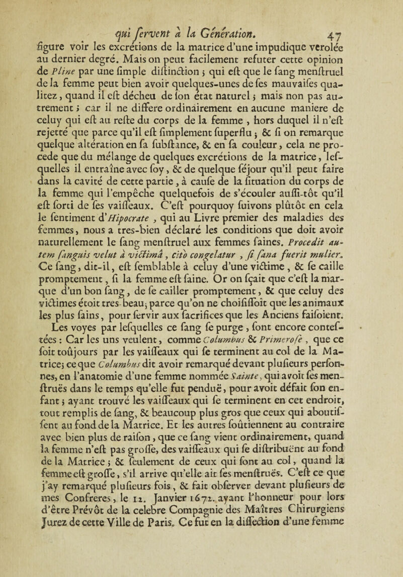 figure voir les excrétions de la matrice d’une impudique verolée au dernier degré. Maison peut facilement réfuter cette opinion de Pline par une (impie difîinction 5 qui eft que le fang menftruel delà femme peut bien avoir quelques-unes defes mauvaifes qua- litez, quand il eft décheu de Ion état naturel > mais non pas au¬ trement i car il ne différé ordinairement en aucune maniéré de celuy qui eft au refbe du corps de la femme , hors duquel il n eft rejetté que parce qu’il eft fimplement fuperflu j & fi on remarque quelque altération en fa fubftance, 6c en fa couleur, cela ne pro¬ cédé que du mélange de quelques excrétions de la matrice, lef- quelles il entraîne avec foy, 6c de quelque féjour qu’il peut faire dans la cavité de cette partie , à caufe de la fituation du corps de la femme qui l’empêche quelquefois de s’écouler aufîi-tôt qu’il eft forti de fes vaiflèaux. C’eft pourquoy fuivons plûtôt en cela le fentiment d' Hipocrate , qui au Livre premier des maladies des femmes, nous a tres-bien déclaré les conditions que doit avoir naturellement le fang menftruel aux femmes faines. Procedit au- tem fanguis ruelut a vittimà , clto congelatur , fi fana fuerit mulier„ Ce fang, dit-il, eft femblable à celuy d’une viétime , 6c fë caille promptement, fi la femme eft faine. Or on fçait que c’eft la mar¬ que d’un bon fang, de fe cailler promptement, 6c que celuy des vi&imes çtoit très beau^ parce qu’on ne choififfoit que les animaux les plus fains, pour fervir aux facrifices que les Anciens faifoient. Les voyes par lefquelles ce fang fe purge , font encore contef- tées : Car les uns veulent, comme columbus 6c Prirnerofe , que ce foit toujours par les vaifTeaux qui fè terminent au col de la Ma- tricej ce que Columbus dit avoir remarqué devant plufieurs perfon- nes, en l’anatomie d’une femme nommée Sainte, qui a voit fes men- ftruës dans le temps qu’elle fut pendue, pouravoit défait fon en¬ fant $ ayant trouvé les vaifTeaux qui fe terminent en cet endroit, tout remplis de fang, 6c beaucoup plus gros que ceux qui aboutif- fent au fond de la Matrice. Et les antres foûtiennent au contraire avec bien plus de raifon, que ce fang vient ordinairement, quand la femme n’effc pas grofîè, des vaiflèaux qui fè diflribuënt au fond de la Matrice 5 6c feulement de ceux qui font au col, quand la femmeefl grofTe, s’il arrive qu’elle ait fes menflruës. C’eft ce que j’ay remarqué plufieurs fois, 6c fait obferver devant plufieurs de mes Confrères, le 12. Janvier 1672. ayant l’honneur pour lors d’être Prévôt de la célébré Compagnie des Maîtres Chirurgiens Jurez de cette Ville de Paris. Ce fut en la difTeétion d’une femme