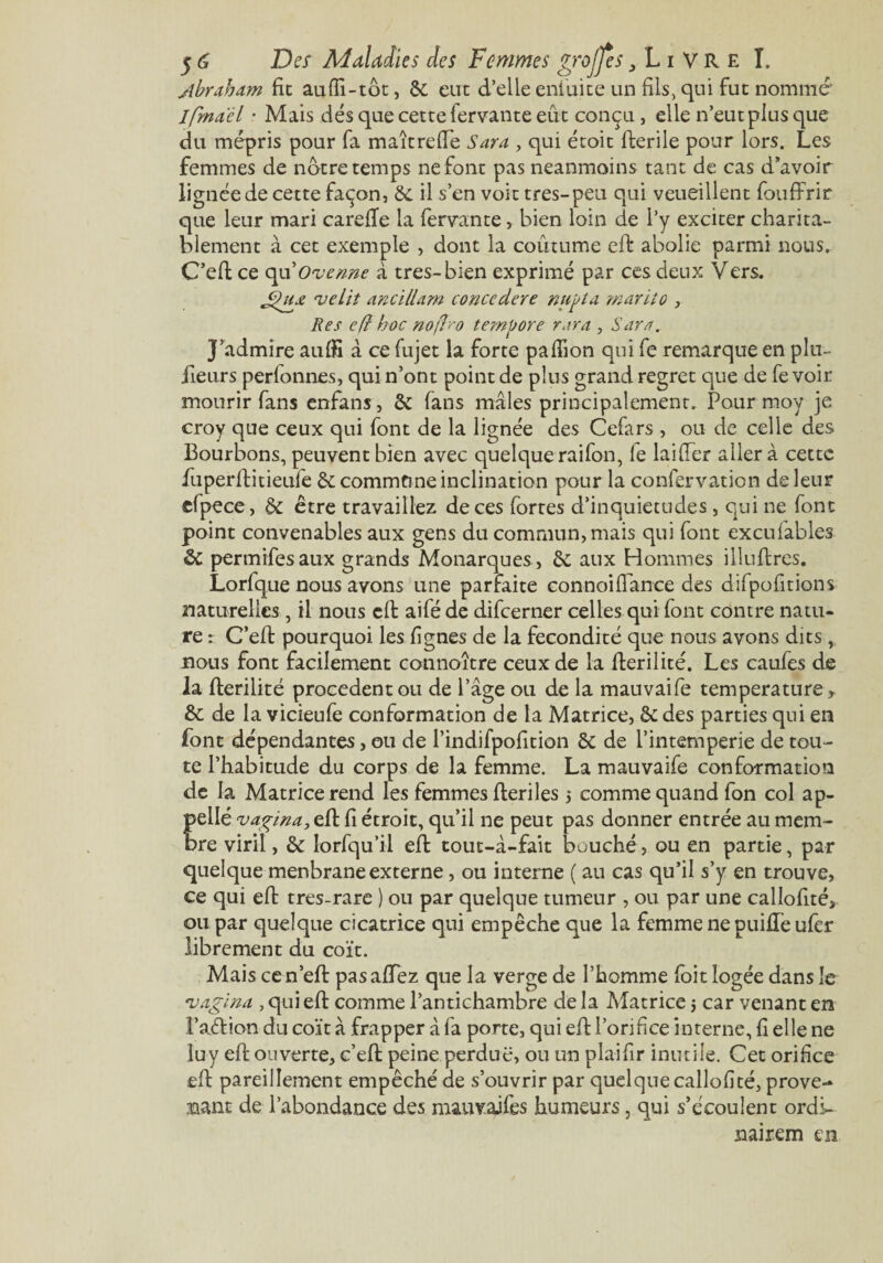 jbraham fie auffi-tôt, ôc eut d’elle enlüite un fils, qui fut nommé ifmaël • Mais dés que cette fervante eût conçu , elle n’eut plus que du mépris pour fa maîtrefie Sara , qui étoit fterile pour lors. Les femmes de notre temps ne font pas neanmoins tant de cas d’avoir lignée de cette façon, 6e il s’en voit très-peu qui veueillent fouffrir que leur mari carefTe la fervante, bien loin de l’y exciter charita¬ blement à cet exemple , dont la coutume eft abolie parmi nous. C’eft ce qu'Ovenne à tres-bien exprimé par ces deux Vers. njeLit anc'tllam concedere nujtla mariîo , Res eft hoc noflro tempore rara , Sara. J’admire auffi à ce fujet la forte paflion qui fe remarque en plu- ilenrs perfonnes, qui n’ont point de plus grand regret que de fevoir mourir fans enfans, 6e fans mâles principalement. Pour moy je croy que ceux qui font de la lignée des Cefars , ou de celle des Bourbons, peuvent bien avec quelque raifon, le laifter aller à cette fuperftitieufe 6e commune inclination pour la confervation de leur efpece, 6c être travaillez de ces fortes d’inquietudes, qui ne font point convenables aux gens du commun, mais qui font excufables 6 permifesaux grands Monarques, 6c aux Hommes illuftres. Lorfque nous avons une parfaite connoi fiance des difpofitions naturelles, il nous cil aifé de difeerner celles qui font contre natu¬ re : C’eft pourquoi les fignes de la fécondité que nous avons dits , nous font facilement connoître ceux de la fterilité. Les caufes de la flerilité procèdent ou de l’âge ou de la mauvaife température, 6c de la vicieufe conformation de la Matrice, 6c des parties qui en font dépendantes, ou de l’indifpofition 6c de l’intemperie de tou¬ te l’habitude du corps de la femme. La mauvaife conformation de la Matrice rend les femmes fleriles 5 comme quand fon col ap¬ pelle vaçina, eft fi étroit, qu’il ne peut pas donner entrée au mem¬ bre viril, 6c lorfqu’il eft tout-à-fait bouché, ou en partie, par quelque menbrane externe, ou interne ( au cas qu’il s’y en trouve, ce qui eft tres-rare ) ou par quelque tumeur , ou par une callofité, ou par quelque cicatrice qui empêche que la femme ne puifleufer librement du coït. Mais cen’eft pasafiTez que la verge de l’homme foit logée dans le *,vagina , qui eft comme l’antichambre de la Matricej car venant en l’aétion du coït à frapper â fa porte, qui eft l’orifice interne, fi elle ne luy eft ouverte, c’eft peine perdue, ou un pîaifir inutile. Cet orifice eft pareillement empêché de s’ouvrir par quelque callofité, prove¬ nant de l’abondance des mauvaifes humeurs, qui s’écoulent ordL nairem en