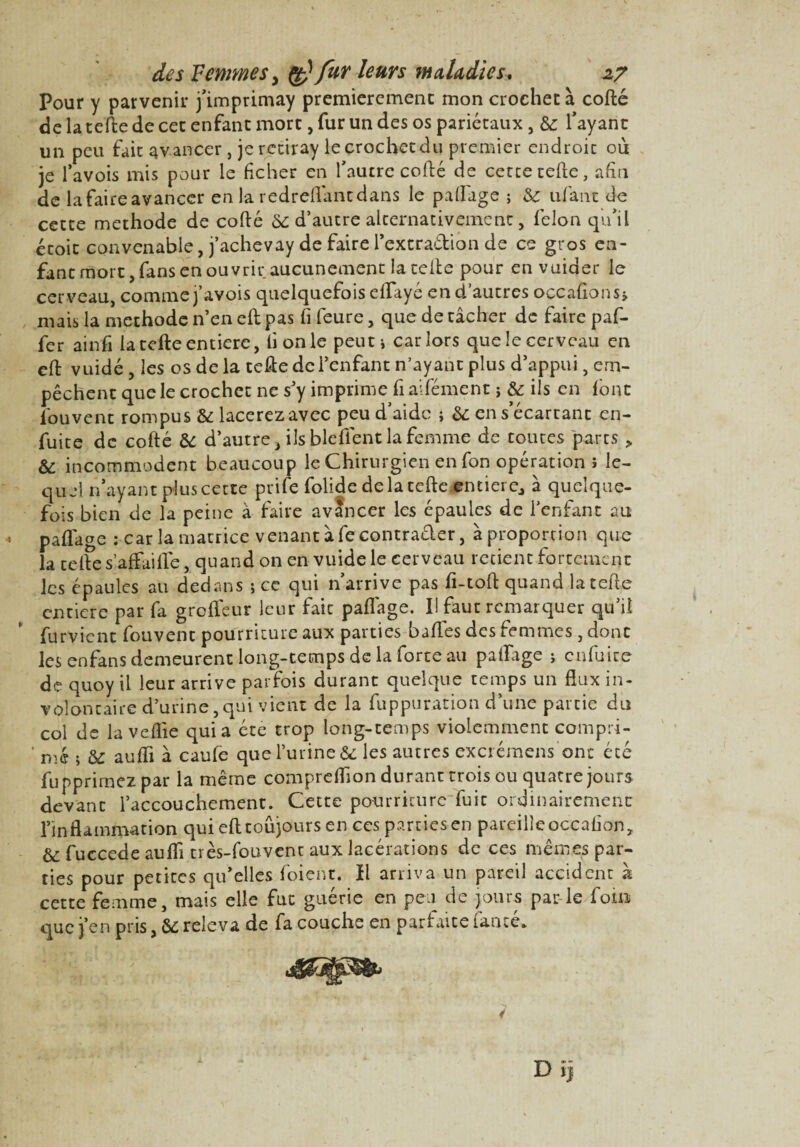 Pour y parvenir j’imprimay premièrement mon crochet à cofté de la telle de cet enfant mort, fur un des os pariétaux, & l’ayant un peu fait avancer , jerctiray le crochet du premier endroit où je l’avois mis pour le ficher en l'autre cofté de cette telle, afin de lafaireavancer en la redreftantdans le partage ; & ufatic de cette méthode de cofté Ôe d’autre alternativement, félon qu’il étoit convenable, j’achevay de faire l’extradion de ce gros en¬ fant mort, fans en ouvrir aucunement la telle pour envuider le cerveau, comme j’avois quelquefois efifayé en d’autres o ce allons» mais la méthode n’en eft pas fi feure, que de tâcher de faire paf- fer ainfi la telle entière, li on le peuti car lors que le cerveau en eft vuidé, les os de la telle de l’enfant n’ayant plus d’appui, em¬ pêchent que le crochet ne s'y imprime fi aifément ; & ils en font lbuvent rompus & lacerez avec peu d’aide ; & en s’écartant en- fuite de cofté ÔC d’autre, ils blefient la femme de toutes parts > & incommodent beaucoup le Chirurgien en fon opération ï le¬ quel n’ayant plus cette prife folide delà telle entier Cj à quelque¬ fois bien de la peine à faire avancer les épaules de l’enfant au partage : car la matrice venant à fe contraéler, à proportion que la telle s’affai rte, quand on en vuide le cerveau retient fortement les épaules au dedans ; ce qui n’arrive pas fi-toft quand la telle entière par fa grofleur leur fait partage. I! faut remarquer qu’il furvient fouvent pourriture aux parties balles des femmes, dont les enfans demeurent long-temps de la forte au partage ; cnfuice de quoy il leur arrive parfois durant quelque temps un flux in¬ volontaire d’urine,qui vient de la fuppuration d’une partie du col de la veflie quia été trop long-temps violemment compri- ' nie ; & aufli à cauie que l’urine «5c les autres excrémens ont été fupprirnez par la même comprertion durant trois ou quatre jours devant l’accouchement. Cette pourriture fuit ordinairement l’inflammation qui eft toujours en ces parties en pareille occafion, &: fuccede aufli très-fouvent aux lacérations de ces mêmes par¬ ties pour petites qu’elles foient. Il arriva un pareil accident h cette femme, mais elle fut guérie en peu de jours par-le foin que j’en pris, & releva de fa couche en parfaite famé. Dïj