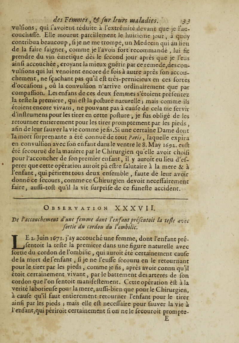 vulfions, qui i’avoient réduite à l*extrêmité,devant que je l’ac- couchaffe. Elle mourut pareillement le huitième jour, à quoy contribua beaucoup, fi je ne me trompe, un Médecin qui au lieu de la faire faigner, comme je l’avois fort recommandé , lui fit prendre du vin émetique dès le fécond jour après que je 1 eus ainfî accouchée, croyant la mieux guérir par ce remede, des con- Vulfions qui lui venoient encore de fois à autre après fon accou¬ chement, ne fçachant pas qu’il ell très-pernicieux en ces fortes d’occafions , où la convulfion n’arrive ordinairement que par compaflion. Lesenfans de ces deux femmes s’étoient préfentez la telle la première, qui ell la pollure naturelle j mais comme ils étoient encore vivans, ne pouvant pas à caufe de cela me fervir d’inllrumens pour les tirer en cette pollure , je fus obligé de les retourner entièrement pour les tirer promptement par les pieds, afin de leur fauver la vie comme jefis.Si une certaine Dame dont la mort furprenante a été connue de tout Paris, laquelle expira en convulfion avec fon enfant dans le ventre le 8. May 1691. eufk été fecouruë de la maniéré par le Chirurgien qu’elle avoir choifi pour l’accoucher de fon premier enfant, il y auroit eu lieu d’ef- perer que cette opération auroit pu ellre falutaire à la mere & à l’enfant, qui périrent tous deux enfemble , faute de leur avoir donné ce lecours, comme ce Chirurgien devoir necefifairemenc faire, aulîi-toll qu’il la vit furprife de ce funelle accident. Observation XXXVI I. De T accouchement d'une femme dont l'enfant fréfentoit la te fie avec fortie du cordon du l'ombilic. LE 1. Juin 1671. j’ay accouché une femme, dont l’enfant pré- fentoit la telle la première dans une figure naturelle avec fortie du cordon de l’ombilic, qui auroit été certainement caufe de la mort de l’enfant, fi je ne l’eu fie feeouru en le retournant pour le tirer par les pieds, comme je fis, après avoir connu qu’il étoit certainement vivant, par le battement des arteres de fon cordon que l’on fentoit manifeflement. Cette opération ell à la vérité laborieufe pour la mere, aulli-bien que pour le Chirurgien, à caufe qu’il faut entièrement retourner l’enfant pour le tirer ainfi par les pieds ; mais elle ell necefiaire pour fauver la vie à l’enfant,qui périrait certainement fi on ne le fecouroit prompte-