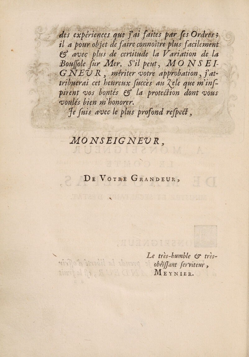 , , . i -in*; r * , des expériences que y ai faites par les Ordres y •1 * I ■ 1 r ■ J *. r ! r -i il a pour objet de faire connoitre plus facilement Cf avec plus de certitude la Variation de la oie fur J\4er. S’il peut, 24 O N S E /- EV R , mériter votre approbation, j at¬ tribuerai cet heureux fucces au ï(ele que minf- pirent vos bontés C3 la protection dont vous CéVi es vien m _ rr /n . I » ri r <~t Je Jms avec le plus profond refpect 9 MONSEIGNEVR De Votre Grandeurs i s Le tres-humble i? tres- obéifjant ferViteur, V