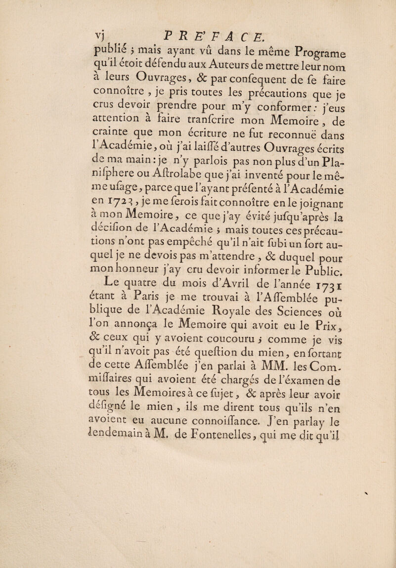 publie 5 mais ayant vu dans le même Programe qu il étoit défendu aux Auteurs de mettre leur nom à leurs Ouvrages, & par confequent de fe faire connoitre , je pris toutes les précautions que je crus devoir prendre pour m’y conformer: j’eus attention a faire tranfcrire mon Mémoire , de cîainte que mon écriture ne fut reconnuë dans 1 Academie, ou j ai laifle d autres Ouvrages écrits de ma main: je n’y parlois pas non plus d’un Pla- nifphere ou Aftrolabe que j’ai inventé pour le mê¬ me ufage, parce que l’ayant préfenté à l’Académie en 1723 , je me ferois faitconnoître enle joignant à mon Mémoire, ce que j’ay évité jufqu après la decifion de 1 Académie $ mais toutes cesprécau- tions n’ont pas empêché qu’il n’ait fubiun fort au¬ quel je ne devois pas m’attendre , 8c duquel pour mon honneur j’ay cru devoir informer le Public. Le quatre du mois d’Avril de l’année 1731 étant à Paris je me trouvai à l’Affemblée pu¬ blique de l’Académie Royale des Sciences où Ion annonça le Mémoire qui avoit eu le Prix, & ceux qui y avoient coucouru i comme je vis qu il n avoit pas été queftion du mien, enfortant de cette Affemblée j’en parlai à MM. les C Qm.- mi fia ires qui avoient été chargés de l’éxamen de tous les Mémoires à ce fujet, & après leur avoir défigné le mien , ils me dirent tous qu’ils n’en avoient eu aucune connoiflance. J’en parlay le