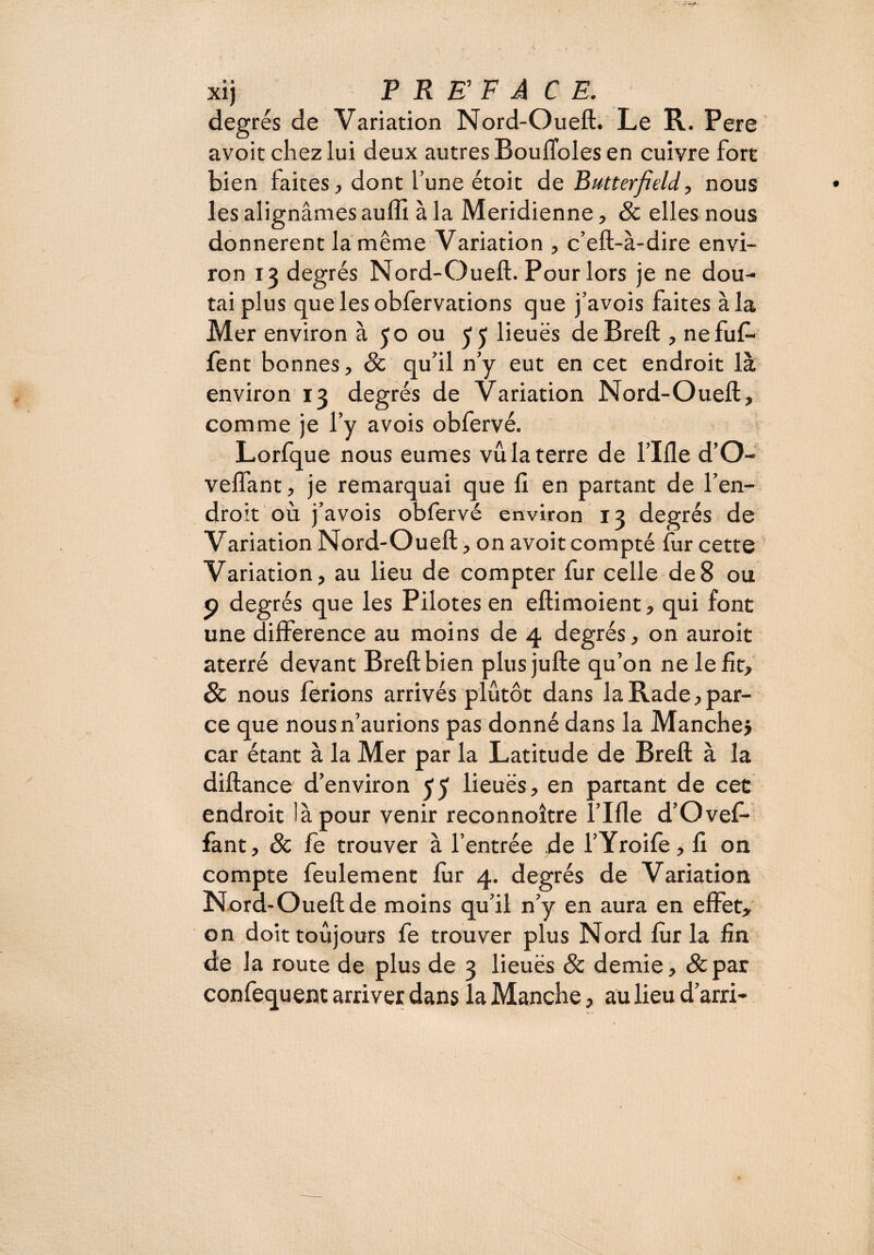 degrés de Variation Nord-Oueft. Le R. Pere avoit chez lui deux autres BoulToles en cuivre fort bien faites, dont l’une étoit de Butterfield, nous les alignâmes aulîi à la Méridienne, 8c elles nous donnèrent la même Variation , c’eft-à-dire envi¬ ron 13 degrés Nord-Oueft. Pour lors je ne dou¬ tai plus quelesobfervations que j’avois faites à la Mer environ à 50 ou 55 lieuës deBreft , nefuf- lent bonnes, 8c qu’il n’y eut en cet endroit là environ 13 degrés de Variation Nord-Oueft, comme je l’y avois obfervé. Lorfque nous eûmes vu la terre de l’Ifle d’O- velfant, je remarquai que II en partant de l’en¬ droit où j’avois obfervé environ 13 degrés de Variation Nord-Oueft, on avoit compté fur cette Variation, au lieu de compter fur celle de8 ou 9 degrés que les Pilotes en eftimoient, qui font une différence au moins de 4 degrés, on auroit aterré devant Breftbien plus jufte qu’on ne le fit, 8c nous ferions arrivés plutôt dans la Rade, par¬ ce que nous n’aurions pas donné dans la Manche j car étant à la Mer par la Latitude de Breft à la diftance d’environ 55 lieuës, en partant de cet endroit là pour venir reconnoître fille d’Ovef- fant, 8c fe trouver à l’entrée de l’Yroife, fi on compte feulement lùr 4. degrés de Variation Nord-Oueft de moins qu’il n’y en aura en effet, on doit toujours fe trouver plus Nord lùr la fin de la route de plus de 3 lieuës 8c demie, &par confequent arriver dans la Manche, au lieu d’arri-