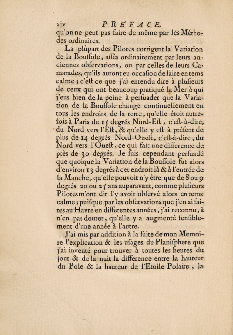 qu’on ne peut pas faire de même par les Métho¬ des ordinaires. La plupart des Pilotes corrigent la Variation de la BoufTole, affés ordinairement par leurs an¬ ciennes obfervations, ou par celles de leurs Ca¬ marades, qu’ils auront eu occafion de faire en tems calme > c’eft ce que j’ai entendu dire à plufieurs de ceux qui ont beaucoup pratiqué la Mer à qui j’eus bien de la peine à perfuader que la Varia- tion de la Bouflole change continuellement en tous les endroits de la terre, qu’elle étoit autre¬ fois à Paris de 15 degrés Nord-Eft , c’eft-à-dire, du Nord vers l’Eft, 8c qu’elle y eft à préfent de plus de 14 degrés Nord-Oueft, c’eft-à-dire , du Nord vers l’Oueft, ce qui fait une différence de près de 30 degrés. Je fuis cependant perfuadé que quoique la Variation de la Bouflole fut alors d’environ 13 degrés à cet endroit là & à l’entrée de la Manche, qu’elle pouvoit n’y être que de 8 ou 9 degrés 20 ou 2 y ans auparavant, comme plufieurs Pilotes m’ont dit l’y avoir obfervé alors en tems calme 5 puifque par les obfervations que j’en ai fai¬ tes au Havre en differentes années, j’ai reconnu, à n’en pas douter, quelle y a augmenté fenfible- ment d’une année à l’autre. J’ai mis par addition à la fuite de mon Mémoi¬ re l’explication 8c les ufages du Planifphere que j’ai inventé pour trouver à toutes les heures du jour & de la nuit la différence entre la hauteur du Pôle 8c la hauteur de l’Etoile Polaire , la