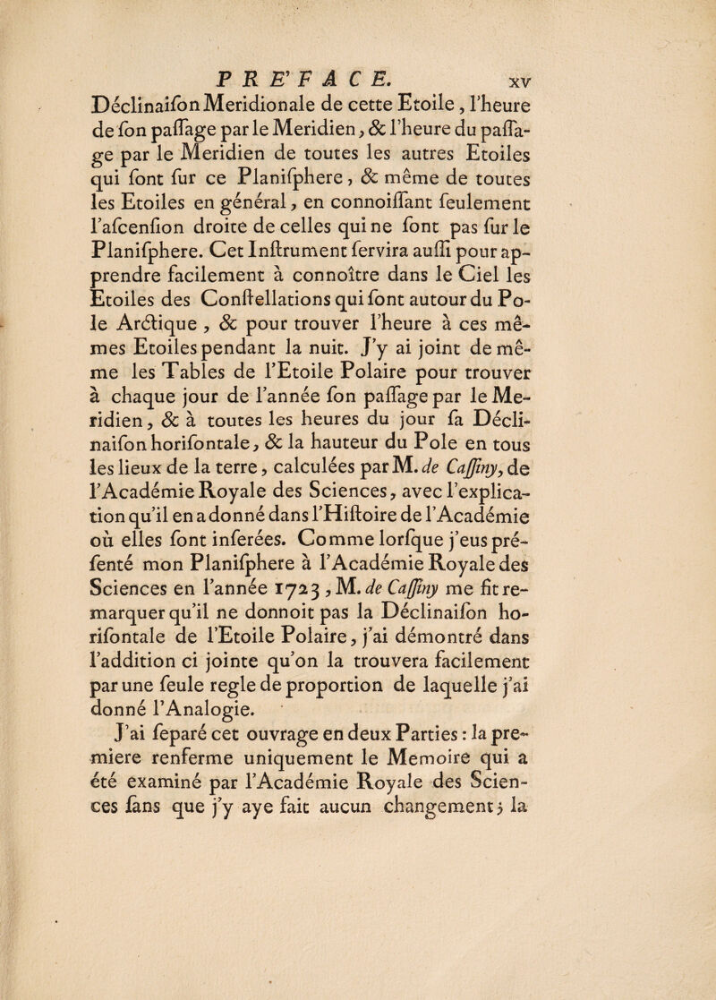 Déclinaifon Méridionale de cette Etoile, l’heure de Ion paffage par le Méridien, & l’heure du pafla- ge par le Méridien de toutes les autres Etoiles qui font fur ce Planifphere, & même de toutes les Etoiles en général, en connoilfant feulement l’afcenfion droite de celles qui ne font pas furie Planifphere. Cet Infiniment fervira auffi pour ap¬ prendre facilement à connoître dans le Ciel les Etoiles des Conliellations qui font autour du Pô¬ le Arélique , 8c pour trouver l’heure à ces mê¬ mes Etoiles pendant la nuit. J’y ai joint de mê¬ me les Tables de l’Etoile Polaire pour trouver à chaque jour de l’année Ion paffage par le Mé¬ ridien , 8c à toutes les heures du jour fa Décli¬ naifon horifontale, 8c la hauteur du Pôle en tous les lieux de la terre, calculées par M. de CaJJïny, de l’Académie Royale des Sciences, avec l’explica¬ tion qu’il en adonné dans l’Hiftoire de l’Académie où elles font inférées. Comme lorfque j’euspré- fenté mon Planifphere à l’Académie Royale des Sciences en l’année 1723, M .de Cafjîny me fît re¬ marquer qu’il ne donnoit pas la Déclinaifon ho- rifontale de l’Etoile Polaire, j’ai démontré dans l’addition ci jointe qu’on la trouvera facilement par une feule réglé de proportion de laquelle j’ai donné l’Analogie. J’ai feparé cet ouvrage en deux Parties : la pre¬ mière renferme uniquement le Mémoire qui a été examiné par l’Académie Royale des Scien¬ ces fans que j’y aye fait aucun changement 5 la