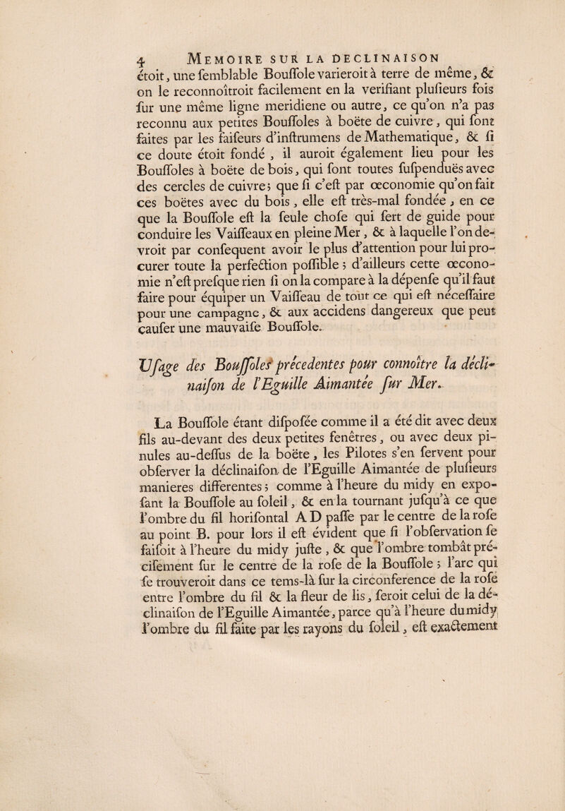 étoit, unefemblable Bouffole varieroit à terre de même, & on le reconnoîtroit facilement en la vérifiant plufieurs fois fur une même ligne meridiene ou autre, ce qu’on n?a pas reconnu aux petites Bouffoles à boëte de cuivre, qui font faites par les faifeurs d’inftrumens de Mathématique, ôc li ce doute étoit fondé , il auroit également lieu pour les Bouffoles à boëte de bois, qui font toutes fufpenduës avec des cercles de cuivre? quefi c’eft par œconomie qu’on fait ces boëtes avec du bois, elle eft très-mal fondée , en ce que la Bouffole eft la feule chofe qui fert de guide pour conduire les Vaiffeaux en pleine Mer, ôc à laquelle 1 onde-, vroit par confequent avoir le plus d’attention pour lui pro¬ curer toute la perfeftion pofïible ? d ailleurs cette œcono- mie n’eft prefque rien li on la compare à la dépenfe qu il faut faire pour équiper un Vaiffeau de tout ce qui eft neceffaire pour une campagne, ôc aux accidens dangereux que peut caufer une mauvaife Bouffole. JJfâge des Bouffoles precedentes pour connoître la déclï* naifon de ÏEguille Aimantée fur Mer- La Bouffole étant difpofée comme il a été dit avec deux fils au-devant des deux petites fenêtres, ou avec deux pi- nules au-deffus de la boëte, les Pilotes s’en fervent pour obferver la déclinaifon de l’Eguille Aimantée de plufieurs maniérés differentes ; comme à l’heure du midy en expo- fant la Bouffole au foleil, ôc en la tournant jufqu’à ce que l’ombre du fil horifontal ADpaffe par le centre de la rofe au point B. pour lors il eft évident que fi 1 obfervation fe faifoit à l’heure du midy jufte , ôc que l’ombre tombât pré- cifement fur le centre de la rofe de la Bouffole > 1 arc qui fe trouveroit dans ce tems-là fur la circonférence de la rofe entre l’ombre du fil ôc la fleur de lis, feroit celui de la de- clinaifon de l’Eguille Aimantée, parce qu’à F heure dumidy, l’ombre du fil faite par les rayons du foleil, eft exactement