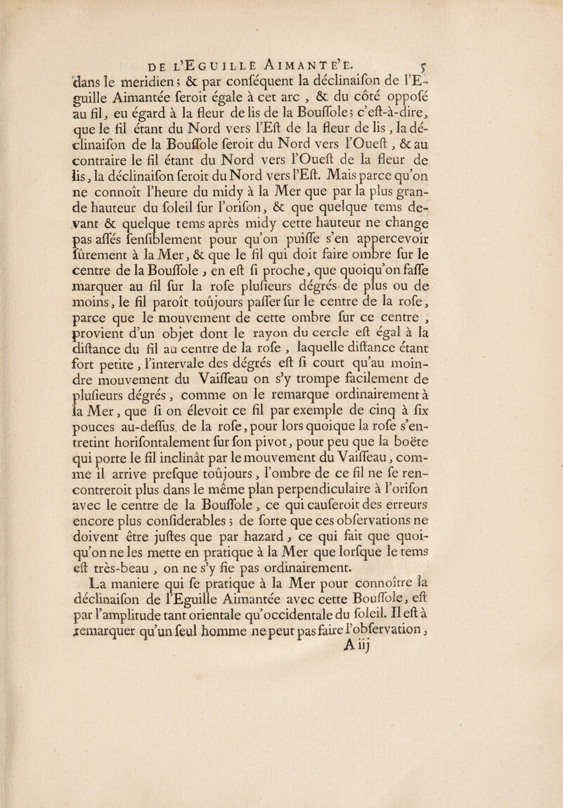 dans le méridien? & par conféquent la déclinaifon de FE- guille Aimantée feroit égale à cet arc * & du côté oppofé au fil-, eu égard à la fleur de lis de la Bouflole; c’eft-à-dire, que le fil étant du Nord vers l’Eft de la fleur de lis, la dé¬ clinaifon de la Bouflfole feroit du Nord vers FOueft , & au contraire le fil étant du Nord vers FOueft de la fleur de lis ; la déclinaifon feroit du Nord vers VEft. Mais parce qu’on ne connoît l’heure du midy à la Mer que par la plus gran¬ de hauteur du foleil fur l’orifon, & que quelque tems de¬ vant & quelque tems après midy cette hauteur ne change pas affés fenfiblement pour qu’on puiflfe s’en appercevoir fûrement à la Mer , & que le fil qui doit faire ombre fur le centre de laBouffole ^ en eft fi proche, que quoiqu’on fafle marquer au fil fur la rofe plusieurs dégrés de plus ou de moins, le fil paroît toujours palier fur le centre de la rofe, parce que le mouvement de cette ombre fur ce centre , provient d’un objet dont le rayon du cercle eft égal à la diftance du fil au centre de la rofe , laquelle diftance étant fort petite, l’intervale des dégrés eft fi court qu’au moin¬ dre mouvement du Vaifleau on s’y trompe facilement de plufieurs dégrés, comme on le remarque ordinairement à la Mer, que fi on élevoit ce fil par exemple de cinq à fix pouces au-deflus de la rofe, pour lors quoique la rofe s’en¬ tretint horifontalement fur fon pivot, pour peu que la boëte qui porte le fil inclinât par le mouvement du Vaifleau, com¬ me il arrive prefque toujours, l’ombre de ce fil ne fe ren- contreroit plus dans le même plan perpendiculaire à F orifon avec le centre de la Bouflfole, ce qui cauferoit des erreurs encore plus confiderables 5 de forte que ces obfervations ne doivent être juftes que par hazard > ce qui fait que quoi¬ qu’on ne les mette en pratique à la Mer que lorfque le tems eft très-beau , on ne s’y fie pas ordinairement. La maniéré qui fe pratique à la Mer pour connoître la déclinaifon de l’Eguille Aimantée avec cette Boufiole, eft par l’amplitude tant orientale qu’occidentale du foleil. Il eft à remarquer qu’un feul homme ne peut pas faire l’obfervation 3 Aiij