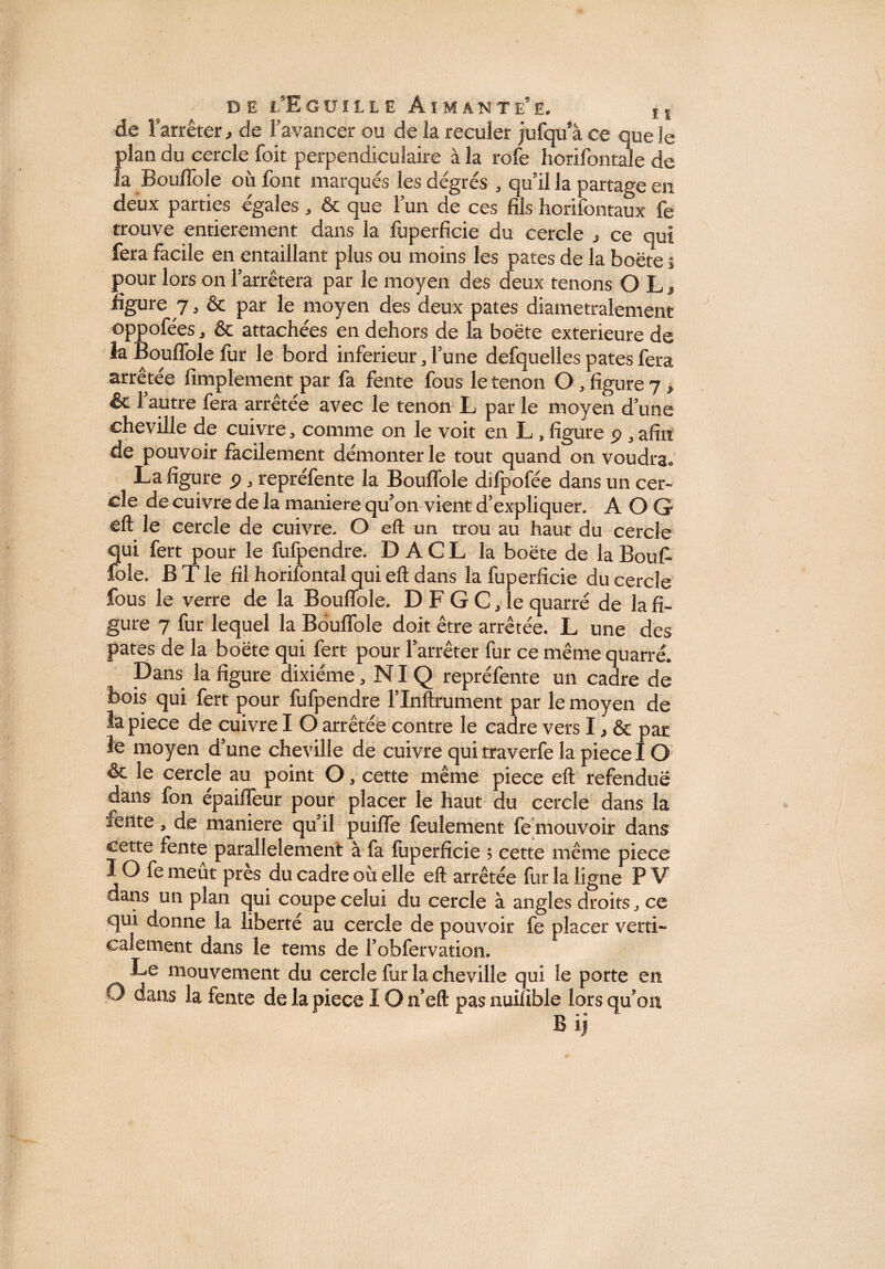 D E l E GÜIUE ÂIMANTE’E. , , de î 'arrêter , de l’avancer ou de la reculer jufqu’à ce que le plan du cercle foit perpendiculaire à la rôle horifontale de la Boulîole où font marqués les degrés , qu’il la partage en deux parties égales , & que l’un de ces fils horifontaux fe trouve entièrement dans la fuperficie du cercle j ce qui fera facile en entaillant plus ou moins les pâtes de la boëte % pour lors on l’arrêtera par le moyen des deux tenons O L , figure 7, & par le moyen des deux pâtes diamétralement oppofées, & attachées en dehors de la boëte extérieure de îa Bouflble fur le bord inferieur , l’une defquelles pâtes fera arrêtée fimplement par fa fente fous le tenon O , figure 7, & l’autre fera arrêtée avec le tenon L par le moyen d’une cheville de cuivre, comme on le voit en L , figure p , afin de pouvoir facilement démonter le tout quand on voudra. La figure p, repréfente la Bouflble dilpofée dans un cer¬ cle de cuivre de la maniéré qu’on vient d’expliquer. A O G eft le cercle de cuivre. O eft un trou au haut du cercle qui fert pour le fufpendre. D A C L la boëte de la Bouf- îoîe. B T le fil horifontaî qui eft dans la fuperficie du cercle fous le verre de la Bouflble. D F G C, le quarré de la fi¬ gure 7 fur lequel la Bouflble doit être arrêtée. L une des pâtes de la boëte qui fert pour l’arrêter fur ce même quarré. Dans la figure dixiéme, NIQ repréfente un cadre de bois qui fert pour fufpendre l’Inftrument par le moyen de la pièce de cuivre I O arrêtée contre le cadre vers I, & par le moyen d’une cheville de cuivre qui traverfe la piece IO & le cercle au point O, cette même piece eft refendue dans fon épaifleur pour placer le haut du cercle dans la fente, de maniéré qu’il puiffe feulement fe mouvoir dans cette fente parallèlement à fa fuperficie ; cette même piece IO fe meut près du cadre où elle eft arrêtée fur la ligne P V dans un plan qui coupe celui du cercle à angles droits ce qui donne la liberté au cercle de pouvoir fe placer verti¬ calement dans le terns de l’obfervation. Le mouvement du cercle fur la cheville qui le porte en O dans la fente de la piece IO n’eft pas nuifible lors qu’on Bij