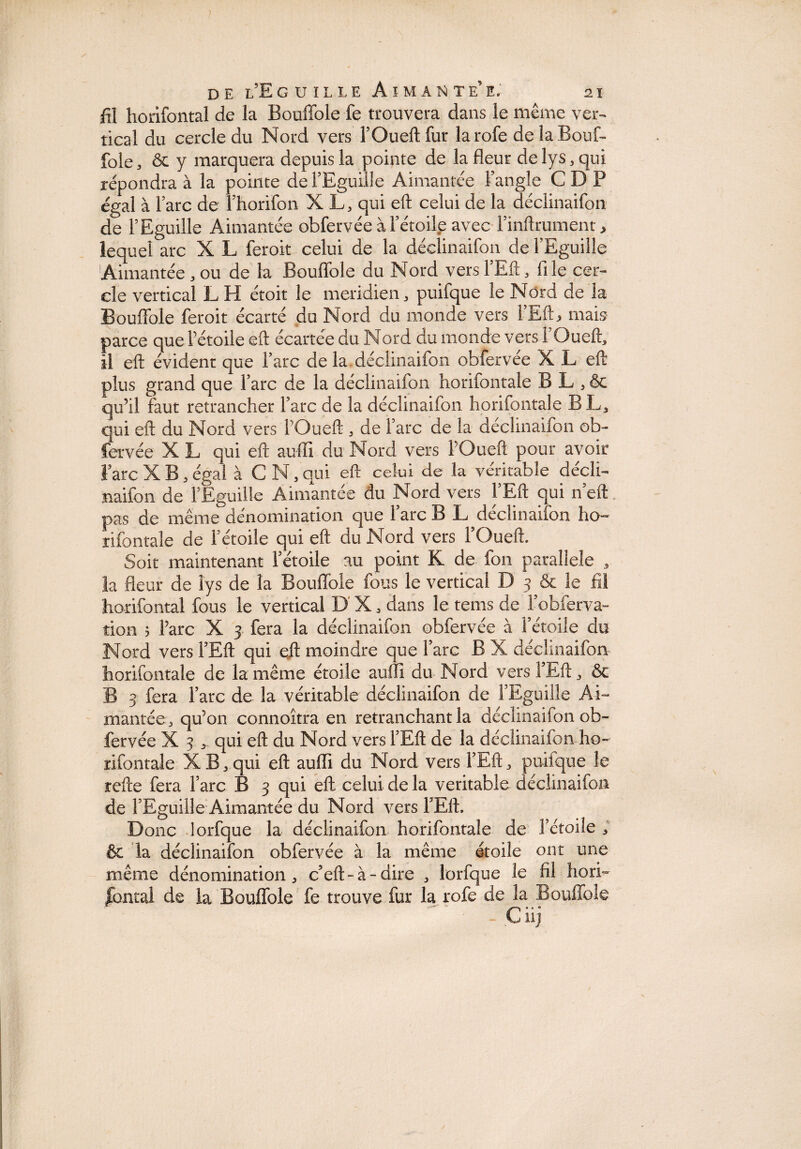 fil horifontal de la Bouffole fe trouvera dans le même ver¬ tical du cercle du Nord vers l’Oueft fur la rofe de la Bouf¬ fole, & y marquera depuis la pointe de la fleur de lys, qui répondra à la pointe de l’Eguille Aimantée l’angle C D P égal à l’arc de l’horifon X L, qui eft celui de la déclinaifon de l’Eguille Aimantée obfervée à l’étoile avec l’inftrument, lequel arc X L feroit celui de la déclinaifon de l’Eguille Aimantée,ou de la Bouffole du Nord versl’Eft, file cer¬ cle vertical L H étoit le méridien, puifque le Nord de la Bouffole feroit écarté du Nord du monde vers l’Eft, mais parce que l’étoile eft écartée du Nord du monde vers l’Oueft, il eft évident que l’arc de la déclinaifon obfervee X L eft plus grand que l’arc de la déclinaifon horifontale B L , & qu’il faut retrancher l’arc de la déclinaifon horifontale B L, qui eft du Nord vers l’Oueft , de l’arc de la déclinaifon ob¬ fervée X L qui eft aufïï du Nord vers l’Oueft pour avoir l’arc X B, égal à C N, qui eft celui de la véritable décli¬ naifon de f Eguille Aimantée du Nord vers FEft qui heft pas de même dénomination que Tare B L déclinaifon ho» rifontale de F étoile qui eft du Nord vers FOueft. Soit maintenant Fétoile au point K de ion parallèle * la fleur de lys de la Bouffole fous le vertical D 3 & le fil horifontal fous le vertical D' X , dans le tems de Fobferva- tion 5 Farc X 3 fera la déclinaifon obfervée à Fétoile du Nord vers FEft qui eft moindre que Farc B X déclinaifon horifontale de la même étoile auili du Nord vers FEU, ôc B 3 fera Farc de la véritable déclinaifon de FEguille Ai¬ mantée 3 qu’on connoitra en retranchant la déclinaifon ob¬ fervée X 3 qui eft du Nord vers FEft de la déclinaifon ho¬ rifontale XB,qui eft auffi du Nord vers FEft* puifque îe refte fera Farc B 3 qui eft celui de la véritable déclinaifon de FEguille Aimantée du Nord vers FEft, Donc lorfque la déclinaifon horifontale de Fétoile ; & la déclinaifon obfervée à la même étoile ont une même dénomination, c’eft-à-dire , lorfque le fil horri fautai de la Bouffole fe trouve fur la rofe de la Bouffole - Ç iij