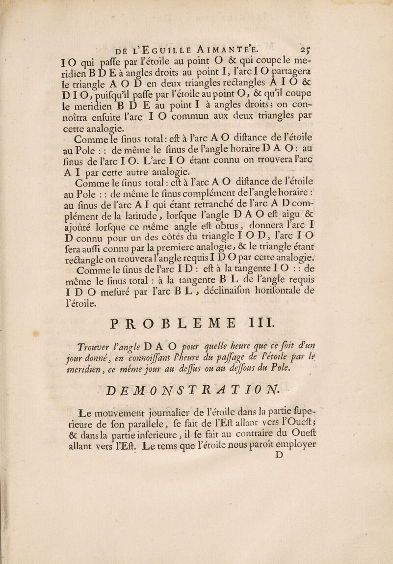 IO qui paffe par l’étoile au point O & qui coupe le mé¬ ridien B D E à angles droits au point 1, l’arc I O partagera le triangle A O D en deux triangles rectangles A I O ôc D I O, puifqu’il pafle par l’étoile au point O, & qu’il coupe le méridien B D E au point I à angles droits ; on con- noîtra enfuite l’arc I O commun aux deux triangles par cette analogie. Comme le finus total : eft à l’arc A O diftance de l’étoile au Pôle : : de même le finus de l’angle horaire D A O : au finus de l’arc I O. L’arc I O étant connu on trouvera l’arc A I par cette autre analogie. Comme le finus total : eft à l’arc A O diftance de l’étoile au Pôle : : de même le finus complément del angle horaire : au finus de l’arc A I qui étant retranche de 1 arc A O com¬ plément de la latitude, lorfque l’angle D A O eft aigu & ajouté lorfque ce même angle eft obtus, donnera 1 arc I D connu pour un des cotes du triangle I O D 3 1 arc I O feraauffi connu par la première analogie, & le triangle étant reétangle on trouvera l’angle requis I D O par cette analogie. Comme le finus de l’arc I D : eft à la tangente I O : : de même le finus total : à la tangente B L de l’angle requis I D O mefuré par l’arc B L , déclinaifon horifontale de l’étoile. PROBLEME III. Trouver P angle D A O -pour quelle heure que ce foit d'un jour donné 3 en connoijjant l'heure du pajjdge de l'étoile par le méridien 3 ce même jour au dejjus ou au dejjbus du Pôle. DEMONSTRATION. Le mouvement journalier de Fétoile dans la partie fupe- rieure de fon parallèle,, fe fait de FEft allant vers 1 Guefib & dans la partie inferieure „ il fe fait au contraire du Oueft allant vers FEft. Le tems que Fétoile nous paroît employer D