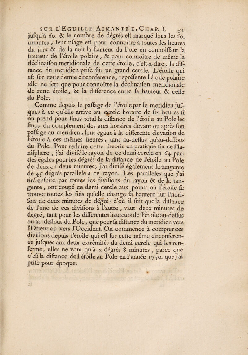 jufquà 6o. & le nombre de degrés eft marqué fous les 60. minutes 5 leur ufage eft pour connoître à toutes les heures du jour & de la nuit la hauteur du Pôle en connoilfant la hauteur de Fétoile polaire ^ & pour connoître de même la déclinaifon méridionale de cette étoile,, c’eft-à-dire, fadif- tance du méridien prife fur un grand cercle. L'étoile qui eft fur cette demie circonférence , repréfente l’étoile polaire elle ne fert que pour connoître la déclinaifon méridionale de cette étoile & la différence entre fa hauteur & celle du Pôle. Comme depuis le paffage de l’étoile par le méridien juf- cjues à ce qu’elle arrive au cercle horaire de fix heures fi ©n prend pour lînus total la diftance de l’étoile au Pôle les finus du complément des arcs horaires devant ou après fon paffage au méridien font égaux à la differente élévation de Fétoile à ces mêmes heures,, tant au-deffus qu’au-deffous du Pôle. Pour réduire cette théorie en pratique fur ce Pla- nifphere , j’ai divifé le rayon de ce demi cercle en 64. par¬ ties égales pour les dégrés de la diftance de Pétoile au Pôle de deux en deux minutes 5 j’ai divifé également la tangente de 4f dégrés parallèle à ce rayon. Les parallèles que j’ai tiré enfuite par toutes les divifions du rayon & de la tan¬ gente * ont coupé ce demi cercle aux points où l’étoile fe trouve toutes les fois qu’elle change fa hauteur fur Phori- fon de deux minutes de dégré 5 d’où il fuit que la diftance de l’une de ces divifions à l’autre * vaut deux minutes de dégré, tant pour les differentes hauteurs de Pétoile au-deffus ou au-deffous du Pôle, que pour fa diftance du méridien vers l’Orient ou vers POccident. O11 commence à compter ces divifions depuis Pétoile qui eft fur cette même circonféren¬ ce jufques aux deux extrémités du demi cercle qui les ren- . fermeelles ne vont qu’à 2 dégrés 8 minutes , parce que e’eftla diftance de l’étoile au Pôle en Tannée 1730. que j’ai prife pour époque.