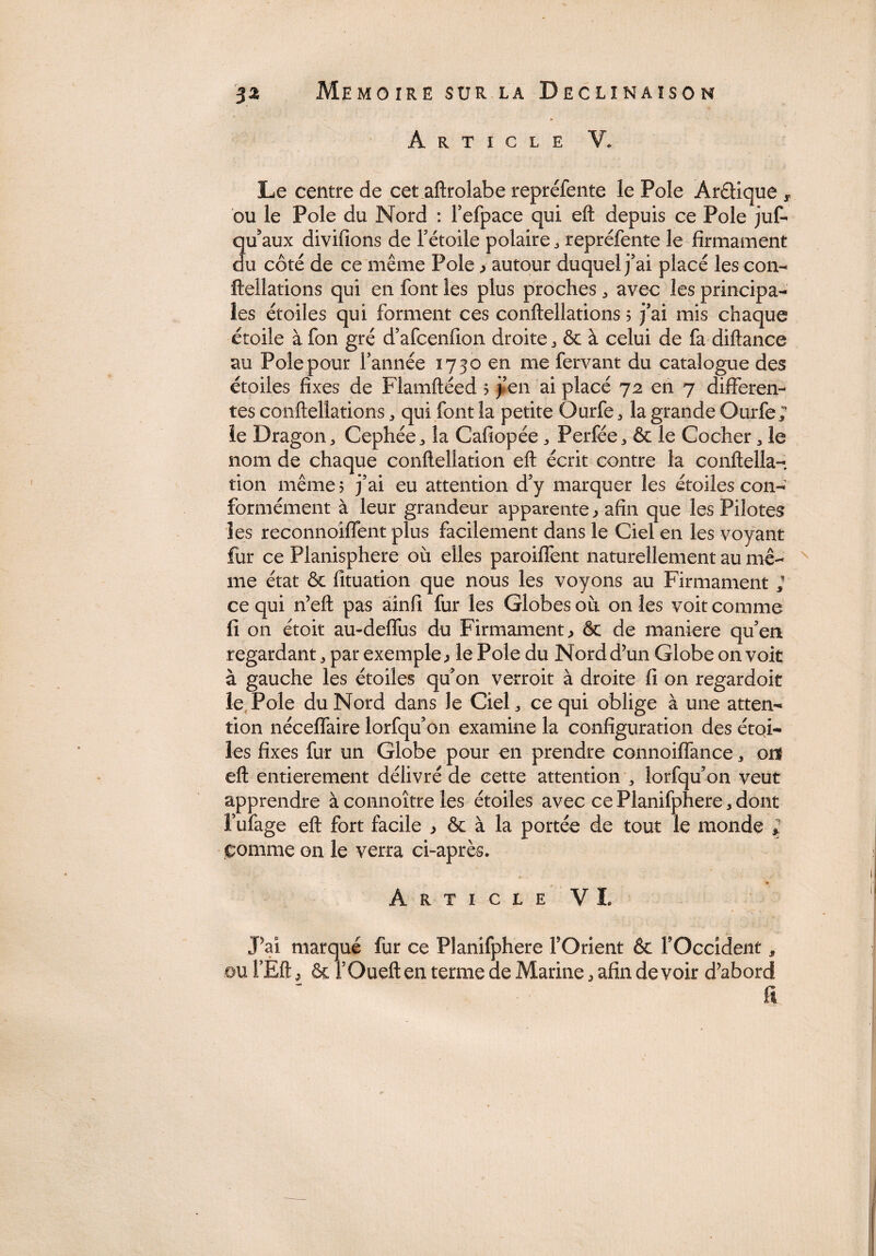 Article V. Le centre de cet aftrolabe repréfente le Pôle AréHque 5. ou le Pôle du Nord : l’efpace qui eft depuis ce Pôle juf- Qu'aux divifions de Fétoile polaire , repréfente le firmament u côté de ce même Pôle , autour duquel j’ai placé les con- fteîlations qui en font les plus proches , avec les principa¬ les étoiles qui forment ces conftellations ; j’ai mis chaque étoile à fon gré d’afcenfion droite , ôc à celui de fa diftance au Pôle pour l’année 1730 en me fervant du catalogue des étoiles fixes de Flamftéed ? j’en ai placé 72 en 7 differen¬ tes conftellations * qui font la petite Ourfe , la grande Ourfe; le Dragon, Cephée, la Cafiopée, Perfée, & le Cocher, le nom de chaque conftellation eft écrit contre la conftella- tion même 5 j’ai eu attention d’y marquer les étoiles con¬ formément à leur grandeur apparente, afin que les Pilotes les reconnoiflent plus facilement dans le Ciel en les voyant fur ce Planisphère où elles paroiflènt naturellement au mê¬ me état & fituation que nous les voyons au Firmament ; ce qui n’eft pas ainfi fur les Globes où on les voit comme fi on étoit au-deflùs du Firmament, êc de maniéré qu’en regardant, par exemple, le Pôle du Nord d’un Globe on voit à gauche les étoiles qu’on verroit à droite fi on regardoit le Pôle du Nord dans le Ciel, ce qui oblige à une atten¬ tion néceflaire lorfqu’on examine la configuration des étqi- les fixes fur un Globe pour en prendre connoiffance, onf eft entièrement délivré de cette attention , îorfqu’on veut apprendre àconnoître les étoiles avec cePlanifphere,dont l’ufage eft fort facile , & à la portée de tout le monde ; comme on le verra ci-après. Article VI, J’ai marqué fur ce Planifphere l’Orient & l’Occident, ouf Eft, & i’Oueften terme de Marine, afin devoir d’abord fi