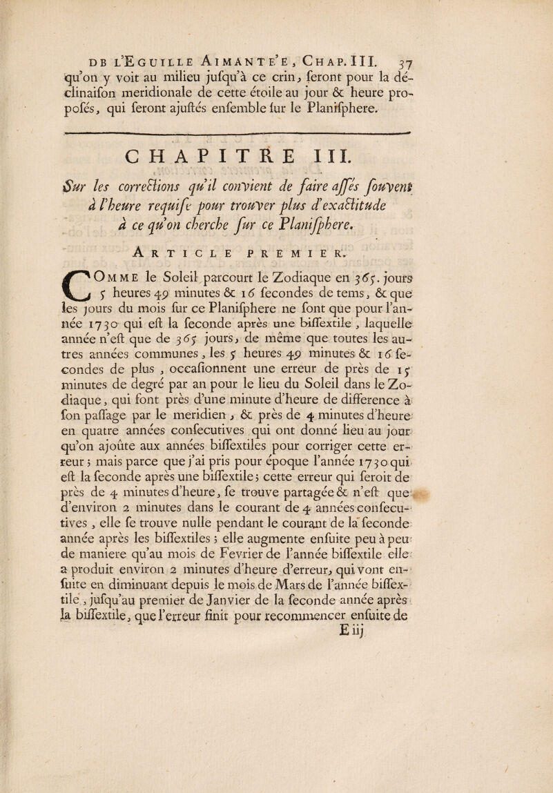 qu’on y voit au milieu jufqu’à ce crin , feront pour la dé- clinaifon méridionale de cette étoile au jour & heure pro- pofés, qui feront ajuftés enfemblelur le Planifphere. CHAPITRE III. Sur les corrections quil confient de faire ajfes fouyenî à l'heure requift pour trouver plus d’exaSlitude a ce quon cherche fur ce Planifphere. Article premie r» COmme le Soleil parcourt le Zodiaque en 365'. jours $ heures 4P minutes ôc 16 fécondés detems, ôcque les jours du mois fur ce Planifphere ne font que pour Tan¬ née 1730 qui eft la fécondé après une biffextile 3 laquelle année n’efi: que de 36$ jours> de même que toutes les au¬ tres années communes 3 les 5 heures 4P minutes & 16 fé¬ condes de plus 3 occafionnent une erreur de près de ij minutes de degré par an pour le lieu du Soleil dans le Zo¬ diaque 3 qui font près d une minute d’heure de différence à fon paffage par le méridien , ôc près de 4 minutes d’heure en quatre années confecutives qui ont donné lieu au jour qu’on ajoute aux années biffextiles pour corriger cette er¬ reur 5 mais parce que j’ai pris pour époque Tannée 1730 qui eft la fécondé après une biflextile 5 cette erreur qui feroit de près de 4 minutes d’heure 3 fe trouve partagée & n’efi: que d’environ 2 minutes dans le courant de 4 années eonfecu- tives 3 elle fe trouve nulle pendant le courant de la fécondé année après les biffextiles î elle augmente enfuite peu à peu de maniéré qu’au mois de Février de Tannée biffextile elle a produit environ 2 minutes d’heure d’erreur., qui vont en- fuite en diminuant depuis le mois de Mars de Tannée biffex¬ tile 3 jufqu’au premier de Janvier de la fécondé année après k biffextile 3 que Terreur finit pour recommencer enfuite de