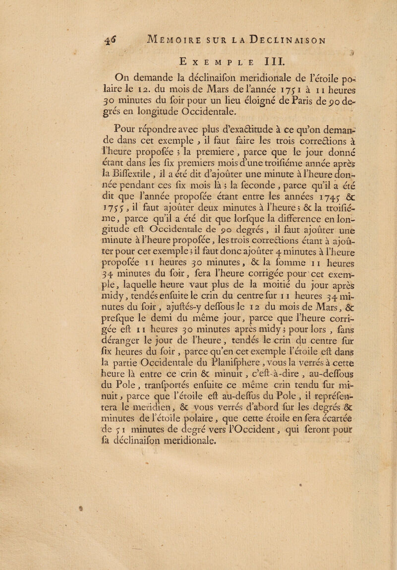 Exemple III. On demande la déclinaifon méridionale de Fétoile po-^ laire le 12. du mois de Mars de l’année 175*1 à 11 heures 30 minutes du foir pour un lieu éloigné de Paris de £ode« grés en longitude Occidentale. Pour répondre avec plus d’exa&itude à ce qu’on deman¬ de dans cet exemple ^ il faut faire les trois corrodions à l’heure propofée 5 la première , parce que le jour donné étant dans les fix premiers mois d une troifiéme année après la Biffextile , il a été dit d’ajouter une minute à l’heure don- née pendant ces ftx mois là 5 la fécondé , parce qu il a été dit que l’année propofée étant entre les années 1745* ôc 175*5*, il faut ajouter deux minutes à l’heure; & la troifié¬ me, parce qu’il a été dit que lorfque la différence en lon¬ gitude eft Occidentale de 90 degrés , il faut ajouter une minute à l’heure propofée, les trois corrections étant à ajou¬ ter pour cet exemple ; il faut donc ajouter 4 minutes à l’heure propofée 11 heures 30 minutes, & la femme 11 heures 34 minutes du foir, fera l’heure corrigée pour cet exem¬ ple, laquelle heure vaut plus de la moitié du jour après midy, tendés enfuite le crin du centre fur 11 heures 34 mi¬ nutes du foir, ajuftés-y deffous le 12 du mois de Mars, & prefque le demi du même jour, parce que l’heure corri¬ gée eft 11 heures 30 minutes après midy ; pour lors , fans déranger le jour de l’heure, tendés le crin du centre fur fix heures du foir , parce qu’en cet exemple l’étoile eft dans la partie Occidentale du Planifphere , vous la verres à cette heure là entre ce crin & minuit, c’efb à-dire , au-delfeus du Pôle, tranfportés enfuite ce même crin tendu fur mi¬ nuit , parce que l’étoile eft au-deffus du Pôle, il repréfen- tera le méridien, & vous verrés d’abord fur les degrés & minutes de l’étoile polaire, que cette étoile en fera écartée de 5* 1 minutes de degré vers l’Occident, qui feront pour fa déclinaifon méridionale» »