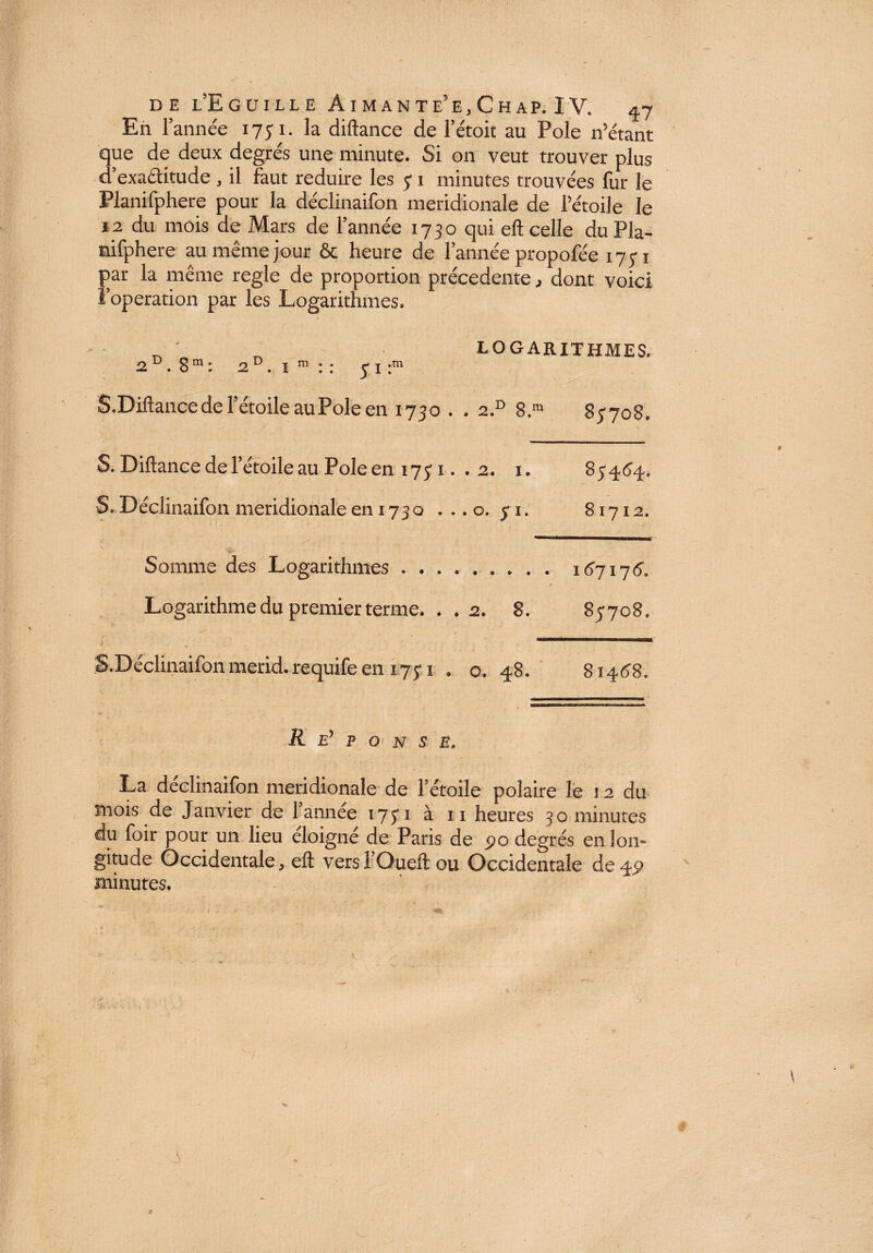 DE i’EgüILLE A I M A N T e’ E , C H AP. I V. *y En l’année 1751. la diftance de l’étoit au Pôle n’étant que de deux degrés une minute. Si on veut trouver plus d’exactitude , il faut réduire les y 1 minutes trouvées fur le Planifphere pour la déclinaifon méridionale de l’étoile le 12 du mois de Mars de l’année 1730 qui eft celle du Pla¬ nifphere au même jour & heure de l’année propofée 1771 par la même réglé de proportion precedente, dont voici l’operation par les Logarithmes. _ ' LOGARITHMES. 2 . 8 m : 2 D. 1 m : : y 1 :m S.Diftance de l’étoile au Pôle en 1730 . . 2.D 8.m 87708. S. Diftance de l’étoile au Pôle en 1771. . 2. 1. 873.6.3., S. Déclinaifon méridionale en 1730 ...0.71. 81712. Somme des Logarithmes . ..167175. / Logarithme du premier terme. . .2. 8. 85708. S.Déclinaifon merid. requife en 1751 . o. 48. 81468. R Ey p o n s E, La déclinaifon méridionale de T étoile polaire le 12 du mois de Janvier de Tannée 1751 à 11 heures 30 minutes du foir pour un lieu éloigné de Paris de po degrés en lon¬ gitude Occidentale, eft versTOueft ou Occidentale de 49 minutes. t-t. i v J i t 7