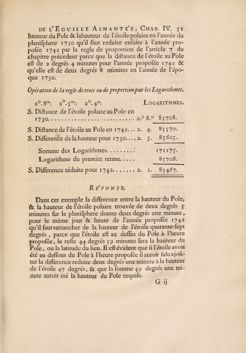 hauteur du Pôle & lahauteur de F étoile polaire en l’année du planifphere 1730 quil faut réduire enfuite à Tannée pro- pofée 1742 par la réglé de proportion de l’article 7 du chapitre precedent parce que la diftance de l’étoile au Pôle eft de 2 degrés 4 minutes pour Tannée propofée 1742 6c quelle eft de deux degrés 8 minutes en l’année de l’épo¬ que 1730. Opération de la réglé de trois ou de proportion par les Logarithmes* 2°. 8m: 2°. ym:: 2D.4m: Logarithmes. S. Diftance de Tétoile polaire au Pôle en 1730...2.d 8.m 85*708. S. Diftance de Tétoile au Poleen 1742. ..2. 4. 85570° S. Différence de la hauteur pour 1730. ...2. 5. 85605. Somme des Logarithmes. 171175*. Logarithme du premier terme..... 85-708. S» Différence réduite pour 1742....... 2. x. 85’4^7. R E* P O N S E» Dans cet exemple la différence entre la hauteur du Pôle* & la hauteur de Tétoile polaire trouvée de deux degrés y minutes fur le planifphere donne deux degrés une minute, pour le même jour 6c heure de Tannée propofée 1742 quil faut retrancher de lahauteur de Tétoile quarante-fept degrés * parce que Tétoile eft au deffus du Pôle à Theure Îropofée, le refte 44 degrés 5-9 minutes fera la hauteur du ^ole, ou la latitude du lieu. Il eft évident que 11 Tétoile avoir été au deffous du Pôle à Theure propofée ilauroit falu ajou¬ ter la différence réduite deux degrés une minute à la hauteur de Tétoile 47 degrés* & que la fomme 49 degrés une mL nute aurpit été la hauteur du Pôle requife. G. xj