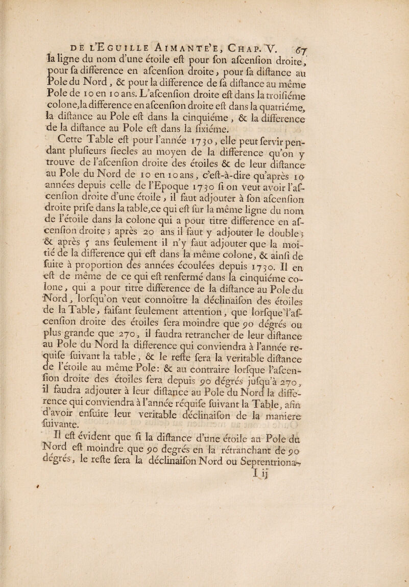 la ligne du nom dune étoile eft pour fon afcenfion droite, pour fa différence en afcenfion droite, pour fa diftance au rôle du Nord, & pour la différence de fa diftance au même Pôle de i o en i o ans. L afcenfion droite eft dans la troifiéme colone,la différence en afcenfion droite eft dans la quatrième, la diftance au Pôle eft dans la cinquième , & la différence de la diftance au Pôle eft dans la fixiéme. Cette Table eft pour Tannée 1730, elle peut fervir pen¬ dant plufieurs fiecles au moyen de la différence qu’on y trouve de Tafcenfion droite des étoiles & de leur diftance au Pôle du Nord de 10 en 10ans, c’eft-à-dire quaprès 10 années depuis celle de TEpoque 1730 fi on veut avoir Taff cenfion droite d’une étoile .> il faut adjouter à fon afcenfion droite prife dans la table,ce qui eft fur la même ligne du nom de Tétoile dans la colone qui a pour titre différence en af¬ cenfion droite 5 après 20 ans il faut y adjouter le double ? & après 5* ans feulement il n’y faut adjouter que la moi¬ tié de la différence qui eft dans la même colone, & ainfi de fuite à proportion des années écoulées depuis 1730. Il en eft de même de ce qui eft renfermé dans la cinquième co~ îone, qui a pour titre différence de la diftance au Pôle du Nord, lorfqu’on veut connoître la déclinaifon des étoiles de la Table> faifant feulement attention, que lorfqueTaft ceniîon droite des étoiles fera moindre que 5>o dégrés ou plus grande que 270, il faudra retrancher de leur diftance au Pôle du Nord la différence qui conviendra à Tannée re~ quife fuivant la table, & le refte fera la véritable diftance de 1 étoile au meme Pôle: & au contraire lorfque Pafcen- fion droite des étoiles fera depuis 90 dégrés jufqu’à27o, il faudra, adjouter à leur diftance au Pôle du Nord la diffé¬ rence qui conviendra à Tannée réquïfe fuivant la Table, afin d’avoir enfuite leur véritable déclinaifon de la maniéré luivante. Il eft évident que fi la diftance d’une étoile au Pôle du Nord eft moindre que 90 degrés en la rétranchant de po degrés, le refte fera la déclinaifon Nord ou Septentrional IJ