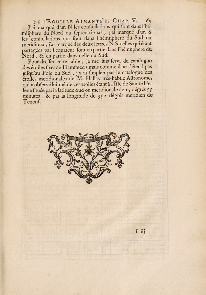 J’ai marqué d’un N les conftellations qui font dans l’hé- mifphere du Nord ou feptentrional > ) ai marque dun S les conftellations qui font dans l’hémifphere du Sud ou méridional, j’ai marqué des deux lettres N S celles qui étant partagées par l’équateur font en partie dans 1 hémifphere du Nord, ôc en partie dans celle du Sud. Pour dreffer cette table , je me fuis fervi du catalogue des étoiles fixes de Flamfteed ; mais comme il ne s’étend pas jufqu’ au Pôle du Sud , j’y ai fupplée par le catalogue des étoiles méridionales de M. Hallay très-habile Aftronome, qui a obfervé lui-même ces étoiles étant à 1 lile de Sainte He~ lene fituée parla latitude Sud ou méridionale de i y degres y y minutes , ôc par la longitude de 3 y 2 dégrés méridien de ^Tenerif»