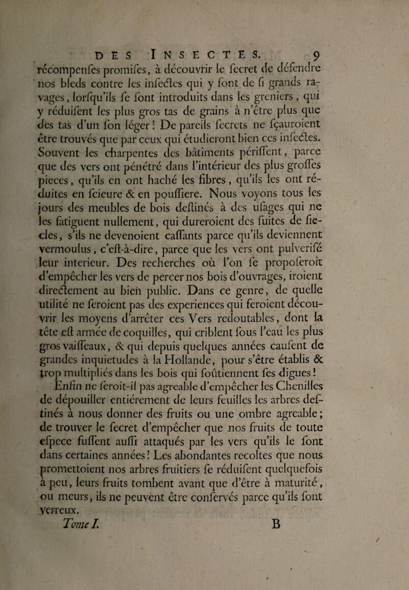 rccompenfes promifes, à découvrir le fecret de défendre nos bleds contre les infeéïcs qui y font de fi grands ra¬ vages , lorfqu’ils fe lont introduits dans les greniers, qui y réduifent les plus gros tas de grains à n’être plus que des tas d’un fon léger l De pareils fecrets ne fçauroient être trouvés que par ceux qui étudieront bien ces infeéles. Souvent les charpentes des bâtiments périffent, parce que des vers ont pénétré dans rintérieur des plus groifes pièces, qu’ils en ont haché les fibres, qu’ils les ont ré¬ duites en fcieure & en pouffiere. Nous voyons tous les jours des meubles de bois defiinés à des ufages qui ne les fatiguent nullement, qui dureroient des fuites de fie- cles, s’ils ne devenoient caffants parce qu’ils deviennent vermoulus, c’efl-à-dire, parce que les vers ont pulvcrifé leur intérieur. Des recherches où l’on fe propoferoit d’empêcher les vers de percer nos bois d’ouvrages, iroient directement au bien public. Dans ce genre, de quelle utilité ne feroient pas des expériences qui feroient décou¬ vrir les moyens d’arrêter ces Vers redoutables, dont la tête eû armée de coquilles, qui criblent fous l’eau les plus gros vailfeaux, &qui depuis quelques années caufent de grandes inquiétudes à la Hollande, pour s’être établis & trop multipliés dans les bois qui foûtiennent fes digues! Enfin 11e fèroit-il pas agréable d’empêcher les Chenilles de dépouiller entièrement de leurs feuilles les arbres def- tinés à nous donner des fruits ou une ombre agréable ; de trouver le fecret d’empêcher que nos fruits de toute efpece fufTent aulîi attaqués par les vers qu’ils le font dans certaines années l Les abondantes récoltés que nous promettoient nos arbres fruitiers fe réduifent quelquefois à peu, leurs fruits tombent avant que d’être à maturité, ou meurs, ils ne peuvent être confervés parce qu’ils font yerreux. Tome L B