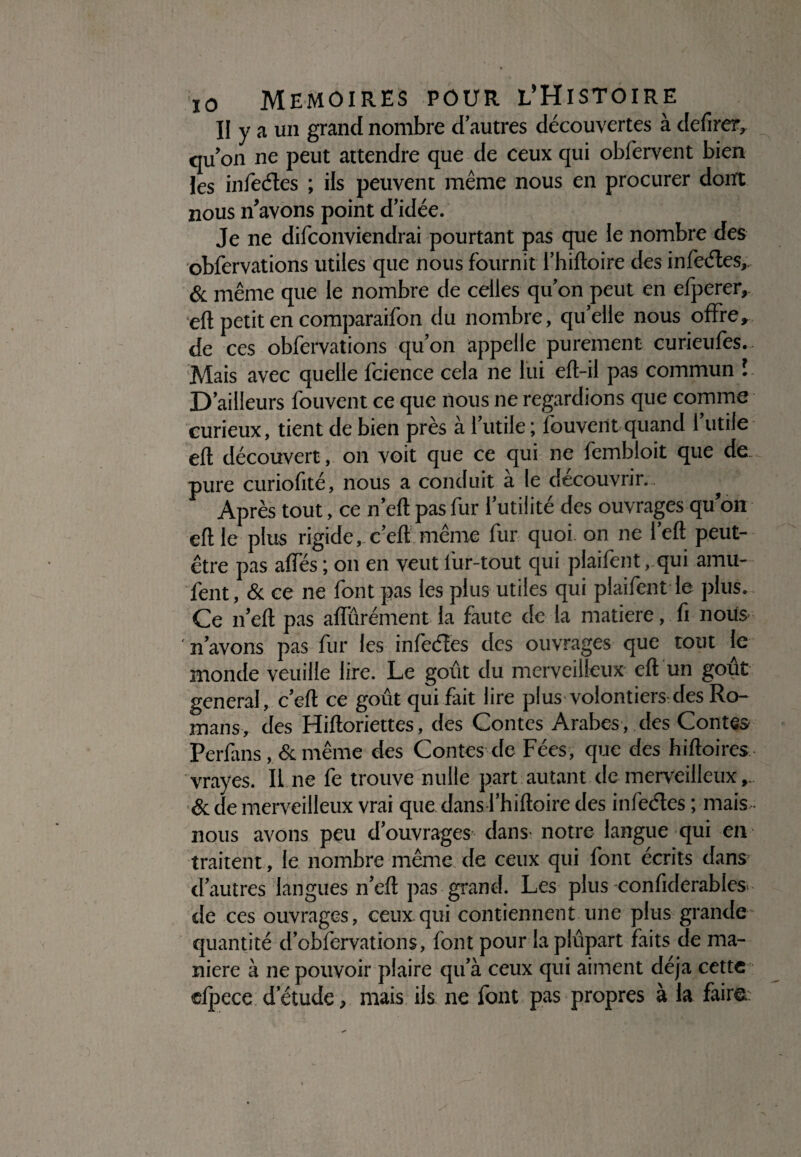 II y a un grand nombre d’autres découvertes à de Tirer, qu’on ne peut attendre que de ceux qui obfervent bien les infeéles ; ils peuvent même nous en procurer dont nous n’avons point d’idée. Je ne difconviendrai pourtant pas que le nombre des obfervations utiles que nous fournit l’hiftoire des infeéles, & même que le nombre de celles qu’on peut en efperer, eft petit en comparaifon du nombre, qu’elle nous offre, de ces obfervations qu’on appelle purement curieufes. Mais avec quelle fcience cela ne lui efl-il pas commun î D’ailleurs fouvent ce que nous ne regardions que comme curieux, tient de bien près a l’utile ; fouvent quand 1 utile eft découvert, on voit que ce qui ne fembloit que de pure curiofité, nous a conduit à le découvrir. Après tout, ce n’eft pas fur l’utilité des ouvrages qu’on eft le plus rigide, c’eft même fur quoi on ne l’eft peut- être pas affés ; on en veut lur-tout qui plaifent,.qui amu- fent, & ce ne font pas les plus utiles qui plaifent le plus. Ce n’eft pas affûrément la faute de la matière, fi nous n’avons pas fur les infeéles des ouvrages que tout le monde veuille lire. Le goût du merveilleux eft un goût general, c’eft ce goût qui fait lire plus volontiers des Ro¬ mans, des Hiftoriettes, des Contes Arabes , des Contes Perfans, & même des Contes de Fées, que des hiftoires vrayes. Il ne fe trouve nulle part autant de merveilleux , & de merveilleux vrai que dans l’hiftoire des infeéles ; mais nous avons peu d’ouvrages dans notre langue qui en traitent, le nombre même de ceux qui font écrits dans d’autres langues n’eft pas grand. Les plus confiderables> de ces ouvrages, ceux qui contiennent une plus grande quantité d’obfervations, font pour laplûpart faits de ma¬ niéré à ne pouvoir plaire qu’à ceux qui aiment déjà cette efpece d’étude, mais ils ne font pas propres à la faire
