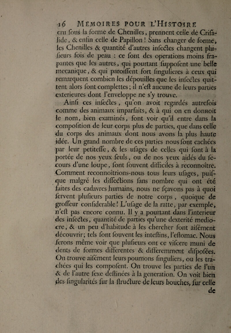 cru fous la forme de Chenilles, prennent celle dé Crifà- lide, & enfin celle de Papillon ! Sans changer de forme, les Chenilles 6c quantité d’autres infèdes changent plu- fieurs fois de peau : ce font des operations moins fra- pantes que les autres, qui pourtant fuppofent une belle mécanique, 6c qui paroiffent fort fingulieres à ceux qui remarquent combien les dépouilles que les infectes quit¬ tent alors font complettes ; il n’elt aucune de leurs parties extérieures dont l’enveloppe ne s’y trouve. Ainfi ces infectes, qu’on avoit regardés autrefois comme des animaux imparfaits, 6c à qui on en donnoit le nom, bien examinés, font voir qu’il entre dans ta compofition de leur corps plus de parties, que dans celle du corps des animaux dont nous avons la plus haute idée. Un grand nombre de ces parties nous font cachées par leur petiteffe, 6c les ufages de celles qui font à la portée de nos yeux feuls, ou de nos yeux aidés du fe- cours d’une loupe, font fouvent difficiles à reconnoître. Comment reconnoîtrions-nous tous leurs ufages, puif- que malgré les di dédions fans nombre qui ont été faites des cadavres humains, nous ne fçavons pas à quoi fervent plufieurs parties de notre corps , quoique de groffeur conliderable î L’ufage de la ratte, par exemple, n’eft pas encore connu. Il y a pourtant dans l’jnterieur des infedes, quantité de parties qu’une dextérité médio¬ cre , 6c un peu d’habitude à les chercher font aifément découvrir; tels font fouvent les inteffins, l’eflomac. Nous ferons même voir que plufieurs ont ce vifeere muni de dents de formes differentes 6c différemment difpofées. On trouve aifément leurs poumons finguliers, ou les tra¬ chées qui les compofent. On trouve les parties de l’un Si de l’autre fexc deffinées à la génération. On voit bien des fmgularités fur la flrudure de leurs bouches, fur celle de