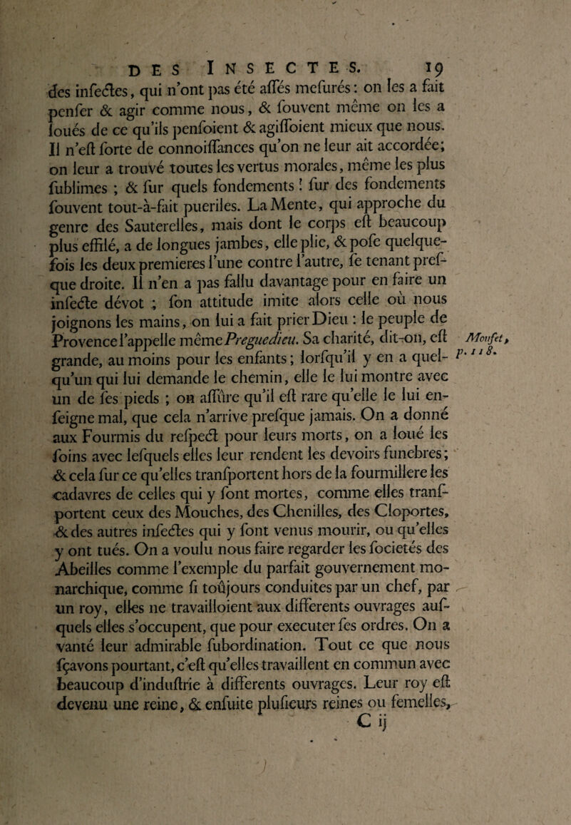 ✓ des Insectes. 19 des infedes, qui nont pas été affés mefurés : on les a fait penfer & agir comme nous, & fouvent même on les a loués de ce qu’ils penfoient & agiffoient mieux que nous. Il n’eft forte de connoiffances qu’on ne leur ait accordée; on leur a trouvé toutes les vertus morales, même les plus fublimes ; & fur quels fondements î fur des fondements fouvent tout-à-fait puériles. La Mente, qui approche du genre des Sauterelles, mais dont le corps eft beaucoup plus effilé, a de longues jambes, elle plie, &polè quelque¬ fois les deux premières l’une contre 1 autre, fe tenant pres¬ que droite. I n’en a pas fallu davantage pour en faire un inlède dévot ; fon attitude imite alors celle où nous joignons les mains, on lui a fait prier Dieu : le peuple de Provence l’appelle même Pregiedieu. Sa charité, dit-on, efè Moufet, grande, au moins pour les enfants ; lorfqu’il y en a quel- P'1‘ 8‘ qu’un qui lui demande le chemin, elle le lui montre avec un de lès pieds ; on allure qu’il eft rare qu elle le lui en- feigne mal, que cela n’arrive prefque jamais. On a donné aux Fourmis du refpeéi pour leurs morts, on a loué les ioins avec lefquels elles leur rendent les devoirs funèbres; &. cela fur ce quelles tranfportent hors de la fourmilière les cadavres de celles qui y font mortes, comme elles tranf¬ portent ceux des Mouches, des Chenilles, des Cloportes, ■& des autres infedes qui y font venus mourir, ou quelles y ont tués. On a voulu nous faire regarder les focietés des Abeilles comme l’exemple du parfait gouvernement mo¬ narchique, comme fi toûjours conduites par un chef, par ^ un roy, elles ne travailloient aux differents ouvrages auf- quels elles s’occupent, que pour executerfes ordres. On a vanté leur admirable fubordination. Tout ce que nous fçavons pourtant, c’eft qu’elles travaillent en commun avec beaucoup d’induftrie à differents ouvrages. Leur roy efl devenu une reine, & enfuite plufieurs reines ou femelles, -