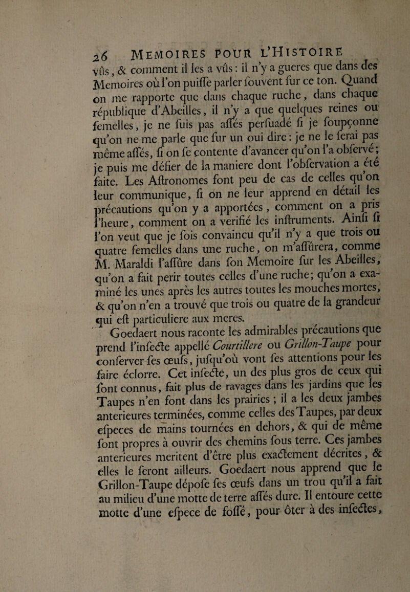 vus, & comment il les a vûs : il n y a gueres que dans des Mémoires où Ion puiffe parler iouvent fur ce ton. Quand on me rapporte que dans chaque ruche, dans chaque république d’Abeilles, il n y a que quelques reines ou femelles, je ne fuis pas affés pèrfuadé fi je foupçonne qu’on ne me parle que fur un oui dire : je ne le ferai pas même affés, fi on fe contente d avancer quon l’a obfervé; je puis me défier de la maniéré dont l’obfervation a été faite. Les Aftronomes font peu de cas de celles qu’on leur communique, fi on ne leur apprend en detail les précautions qu’on y a apportées , comment on a pris l’heure, comment on a vérifié les inftruments. Ainli u l’on veut que je fois convaincu qu’il n’y a^ que trois ou quatre femelles dans une ruche, on m’affûrera, comme M. Maraldi l’affûre dans fon Mémoire fur les Abeilles, qu’on a fait périr toutes celles d’une ruche; qu on a exa¬ miné les unes après les autres toutes les mouches moites, & qu’on n’en a trouvé que trois ou quatre de la grandeur qui eft particulière aux meres. Goedaert nous raconte les admirables précautions que prend l’infede appelle CouTtillcrc ou Gvillofi-Tûiipc pour conferver les œufs, jufqu ou vont fes attentions pour les faire éclorre. Cet infedé, un des plus gros de ceux qui font connus, fait plus de ravages dans les jardins que les Taupes n’en font dans les prairies ; il a les deux jambes anterieures terminées, comme celles des Taupes, par deux efpeces de mains tournées en dehors, & qui de meme font propres à ouvrir des chemins fous terre. Ces jambes anterieures méritent d’etre plus exadement décrites, <Sc elles le feront ailleurs. Goedaert nous apprend que le Grillon-Taupe dépofe fes œufs dans un trou quil a fait au milieu d’une motte de terre affes dure. Il entoure cette motte d’une efpece de foffé, pour oter a des infedes,