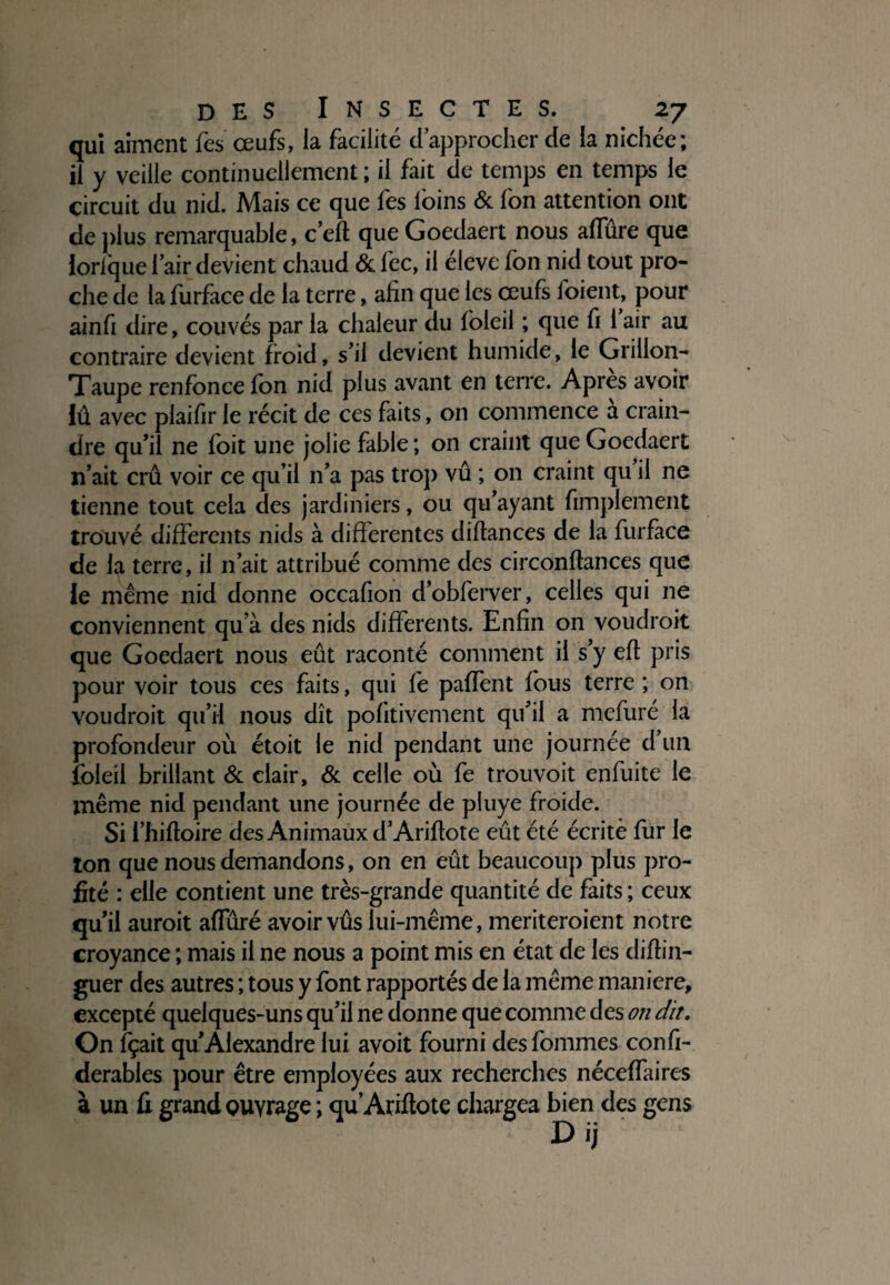 qui aiment Tes œufs, la facilité d approcher de la nichée; il y veille continuellement ; il fait de temps en temps le circuit du nid. Mais ce que fes foins & fon attention ont de plus remarquable, c’eft que Goedaert nous alfûre que lorfque I air devient chaud & fec, il éleve fon nid tout pro¬ che de la furface de la terre, afin que les œufs foient, pour ainfi dire, couvés par la chaleur du foleil ; que fi 1 air au contraire devient froid, s'il devient humide, le Grillon- Taupe renfonce Ion nid plus avant en terre. Apres avoir lû avec plaifir le récit de ces faits, on commence à crain¬ dre qu'il ne foit une jolie fable; on craint que Goedaert n’ait crû voir ce qu’il n'a pas trop vû ; on craint qu il ne tienne tout cela des jardiniers, ou qu'ayant Amplement trouvé differents nids à differentes diftances de la furface de la terre, il n’ait attribué comme des circonftances que le même nid donne occafion d’obferver, celles qui ne conviennent qu'à des nids differents. Enfin on voudroit que Goedaert nous eût raconté comment il s’y ell pris pour voir tous ces faits, qui fie paffent fous terre ; on voudroit qu’il nous dît pofitivement qu’il a mcfuré la profondeur où étoit le nid pendant une journée d'un foleil brillant & clair, & celle où fe trouvoit enfui te le même nid pendant une journée de pluye froide. Si l’hiftoire des Animaux d'Ariftote eût été écrite fur le ton que nous demandons, on en eût beaucoup plus pro¬ fité : elle contient une très-grande quantité de faits ; ceux qu’il auroit affûré avoirvûs lui-même, meriteroient notre croyance ; mais il ne nous a point mis en état de les diftin- guer des autres ; tous y font rapportés de la même maniéré, excepté quelques-uns qu’il ne donne que comme des on dit. On fçait qu’Alexandre lui avoit fourni des fommes confi- derables pour être employées aux recherches néceffaires à un fi grand ouvrage ; qu Ariftote chargea bien des gens