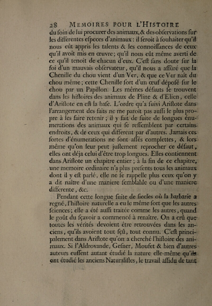 du foin de lui procura* des animaux, & des obfervations fur les differentes elpeces d animaux : il feroit à fouhaiter qu’ if nous eût appris les talents & les connoiffances de ceux qu’il avoit mis en œuvre ; qu’il nous eût même averti de ce qu’il tenoit de chacun d’eux. C’eft fans doute fur la foi d’un mauvais obfervatcur, qu’il nous a affûré que la Chenille du chou vient d’un Ver, & que ce Ver naît du chou même ; cette Chenille fort d’un œuf dépofé fur le chou par un Papillon. Les mêmes défauts le trouvent dans les hifloires des animaux de Pline & d’Elien, celle d’Arillote en eft la bafe. L’ordre qu’a fuivi Arillote dans l’arrangement des faits ne me paroït pas aulîi le plus pro¬ pre à les faire retenir ; il y fait de fuite de longues énu¬ mérations des animaux qui fe relfemblent par certains* endroits, &de ceux qui different par d’autres. Jamais ces fortes d’énumérations ne font ailes complettes, & lors même qu’on leur peut juftement reprocher ce défaut , elles ont déjà celui d’être trop longues. Elles contiennent dans Arillote un chapitre entier ; à la fin de ce chapitre, «une mémoire ordinaire n’a plus prefents tous les animaux dont il y ell parlé, elle ne fe rappelle plus ceux qu’on y a dit naître d’une maniéré femblabie ou d’une manière differente, &c. Pendant cette longue fuite de fiecles où la barbarie a régné, l’hiftoire naturelle a eu le même fort que les autres fciences ; elle a été aulfi traitée comme les autres, quand le goût du fçavoir a commencé à renaître. On a crû que toutes les vérités dévoient être retrouvées dans les an¬ ciens, qu’ils avoient tout fçû, tout connu. C’elt princi¬ palement dans Arillote qu’on a cherché l’hiltoire des ani¬ maux. Si l’Aldrovande, Gefner, Moufet & bien d’autres auteurs eulfent autant étudié la nature elle-même qu’ife ont étudié les anciens Naturalilles, le travail affidu de tant: *■ * -* (
