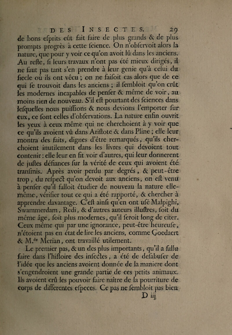 de bons efprits eût fait faire cîe plus grands & de plus prompts progrès à cette fcience. On n’obfervoit alors la nature, que pour y voir ce qu’on avoit lû dans les anciens. Au refte, fi leurs travaux n’ont pas été mieux dirigés, il ne faut pas tarit s’en prendre à leur genie qu’à celui du fiecle où ils ont vécu ; on ne faifoit cas alors que de ce qui le trouvoit dans les anciens ; il fembloit qu on crût les modernes incapables de penler & meme de voir, au moins rien de nouveau. S’il eft pourtant des fciences dans lefquelles nous puiffions & nous devions l’emporter fur eux, ce font celles d’obfervations. La nature enfin ouvrit les yeux à ceux même qui ne cherchoient à y voir que ce qu’ils avoient vû dans Ariftote & dans Pline ; elle leur montra des faits, dignes d’être remarqués, qu’ils cher¬ choient inutilement dans les livres qui dévoient tout contenir : elle leur en fit voir d’autres, qui leur donnèrent de juftes défiances fur la vérité de ceux qui avoient été tranfmis. Après avoir perdu par degrés, & peut-être trop , du rclpecT qu’on devoit aux anciens, on eft venu à penfer qu’il falloit étudier de nouveau la nature elle- même, vérifier tout ce qui a été rapporté, & chercher à apprendre davantage. C’ell ainfi qu’en ont ufé Malpighi, Swammerdam, Redi, & d’autres auteurs illufires, foit du même âge, foit plus modernes, qu’il feroit long de citer. Ceux même qui par une ignorance, peut-être heureufe, n’étoient pas en état de lire les anciens, comme Coedaert & M.de Merian, ont travaillé utilement. Le premier pas, & un des plus importants, qu’il a fallu faire dans l’hiftoire des infeéles, a été de defàbufer de l’idée que les anciens avoient donnée de la maniéré dont s’engendroient une grande partie de ces petits animaux. Us avoient crû les pouvoir faire naître de la pourriture de corps de differentes efpeces. Ce pas ne fembloit pas bien X>