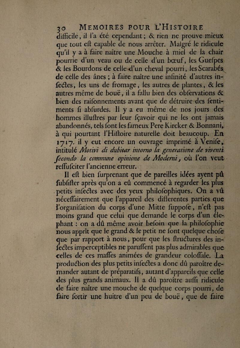 / 30 MEMOIRES POUR L’HiSTOIRE difficile, il la été cependant ; & rien ne prouve mieux que tout eft capable de nous arrêter. Malgré le ridicule qu'il y a à faire naître une Mouche à miel de la chair pourrie dun veau ou de celle d'un bœuf, les Guelpes & les Bourdons de celle «d'un cheval pourri, les Scarabés^ de celle des ânes ; à faire naître une infinité d'autres in- feéîes, les uns de fromage, les autres de plantes, & les autres même de boue, il a fallu bien des obfervations & bien des raifonnements avant que de détruire des fenti- ments fi abfurdes. Il y a eu même de nos jours des hommes illuflres par leur fçavoir qui ne les ont jamais abandonnés, tels font les fameux Pere Kircker & Bonnani, à qui pourtant l'Hiftoire naturelle doit beaucoup. En 1717. il y eut encore un ouvrage imprimé à Venife, intitulé Motivi di dubitar intorno la generatione de viventi fecondo la commune opinione de Mo demi, où l’on veut - reffufciter l'ancienne erreur. Il eft bien furprenant que de pareilles idées ayent pû fubfifter après qu'on a eû commencé à regarder les plus , petits infeétes avec des yeux philofophiques. On a vû néceffairement que l'appareil des differentes parties que l’organifation du corps d'une Mitte fuppofe, n'eft pas moins grand que celui que demande le corps d'un élé¬ phant : on a dû même avoir befoin que la philofophie nous apprît que le grand & le petit ne font quelque chofe que par rapport à nous, pour que les ftruétures des in¬ feétes imperceptibles ne panifient pas plus admirables que celles de ces mafles animées de grandeur colofiale. La produélion des plus petits infeétes a donc dû paroître de¬ mander autant de préparatifs, autant d'appareils que celle des plus grands animaux. Il a dû paroître auffi ridicule de faire naître une mouche de quelque corps pourri, de faire forcir une huître d'un peu de boue, que de faire
