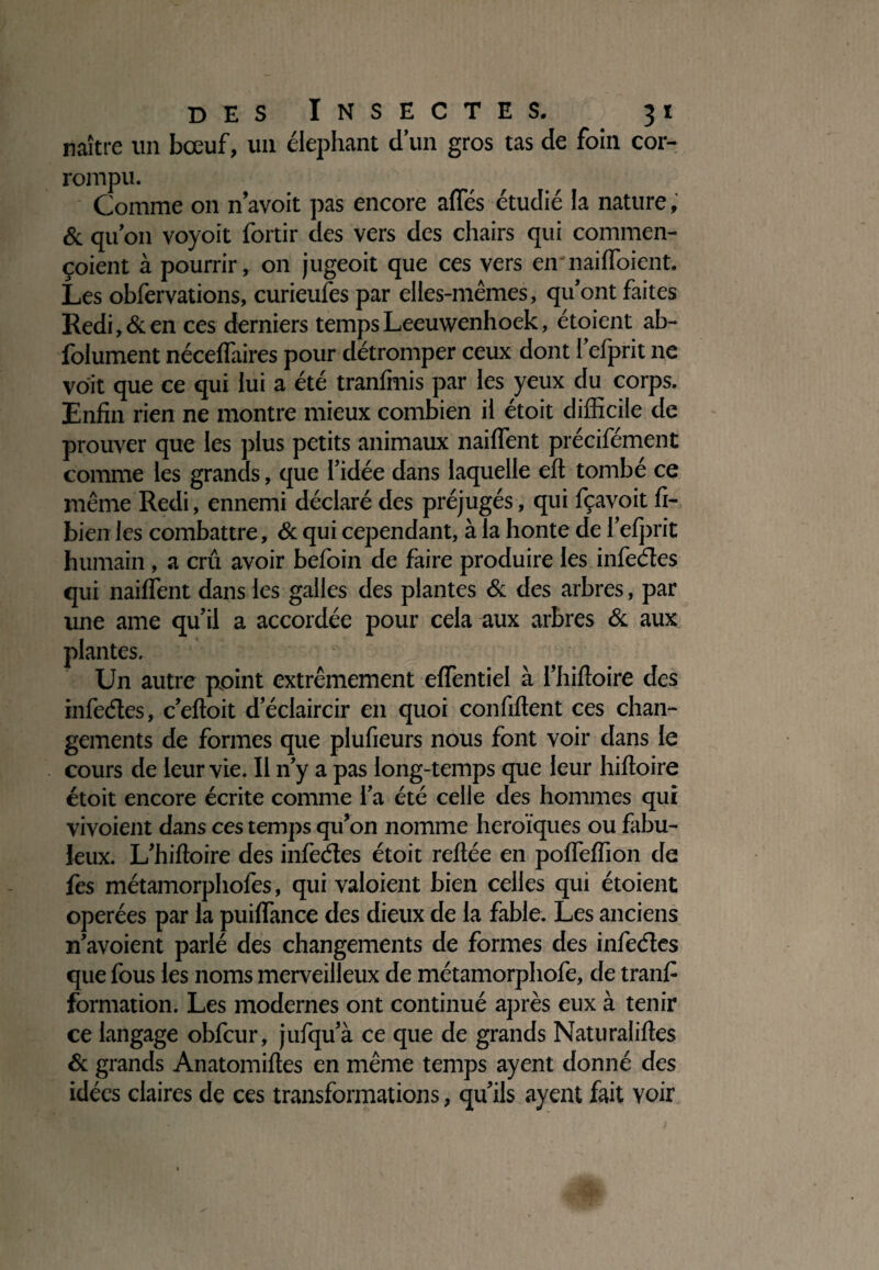 naître un bœuf, un éléphant d’un gros tas de foin cor¬ rompu. Comme on n’avoit pas encore afïes étudié la nature, & qu’on voyoit fortir des vers des chairs qui commen- çoient à pourrir, on jugeoit que ces vers en naiffoient. Les obfervations, curieules par elles-mêmes, qu’ont faites Redi,&en ces derniers tempsLeeuwenhoek, étoient ab- folument néceffaires pour détromper ceux dont l’efprit ne voit que ce qui lui a été tranfmis par les yeux du corps. Enfin rien ne montre mieux combien il étoit difficile de prouver que les plus petits animaux naiffent précifément comme les grands, que l’idée dans laquelle cil tombé ce même Redi , ennemi déclaré des préjugés , qui fçavoit fi- bien les combattre, & qui cependant, à la honte de l’efprit humain , a crû avoir befoin de faire produire les infeétes qui naiffent dans les galles des plantes & des arbres, par une ame qu’il a accordée pour cela aux arbres & aux des infeétes, c’eftoit d’éclaircir en quoi confident ces chan¬ gements de formes que plufieurs nous font voir dans le cours de leur vie. Il n’y a pas long-temps que leur hifloire étoit encore écrite comme l’a été celle des hommes qui vivoient dans ces temps qu’on nomme héroïques ou fabu¬ leux. L’hiftoire des infeétes étoit reliée en poffeffion de les métamorphofes, qui valoient bien celles qui étoient opérées par la puiffance des dieux de la fable. Les anciens n’avoient parlé des changements de formes des infeétes que fous les noms merveilleux de métamorphofe, de tranfi formation. Les modernes ont continué après eux à tenir ce langage obfcur, jufqu’à ce que de grands Naturaliftes & grands Anatomiftes en même temps ayent donné des idées claires de ces transformations, qu’ils ayent fait voir plantes. Un autre point extrêmement effentiel à l’hifloire