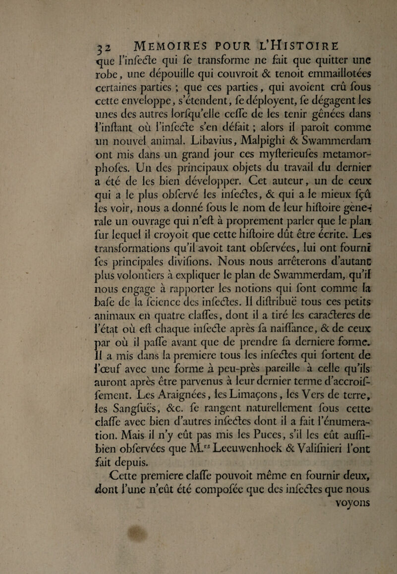 que l’infeéte qui Te transforme ne fait que quitter une robe, une dépouille qui couvrait & tenoit emmaillotées certaines parties ; que ces parties, qui avoient crû fous cette enveloppe, s’étendent, fe déployent, fe dégagent ies unes des autres lorlqu’elle ceiïe de les tenir gênées dans l’inifant où l’infeéte s’en défait ; alors il paraît comme un nouvel animal. Libavius, Malpiglii & Swammerdam ont mis dans un grand jour ces mylterieufes metamor- phofes. Un des principaux objets du travail du dernier a été de les bien développer. Cet auteur, un de ceux qui a le plus obfervé les infeétes, & qui a le mieux fçû ies voir, nous a donné fous le nom de leur hiltoire gène'!' raie un ouvrage qui n’eft à proprement parler que le plan fur lequel il croyoit que cette hiltoire dût être écrite. Les transformations qu’il avoit tant obfervées, lui ont fourni fes principales divifions. Nous nous arrêterons d’autanc plus volontiers à expliquer le plan de Swammerdam, qu’il nous engage à rapporter les notions qui font comme fa bafe de la fcience des infeétes. II diftribuë tous ces petits . animaux en quatre clalfes, dont il a tiré les caraéteres de l’état où elt chaque infecte après fa naiffance, & de ceux par où il palTe avant que de prendre fa derniere forme. II a mis dans la première tous les infeétes qui fortent de l’œuf avec une forme à peu-près pareille à celle qu’ils auront après être parvenus à leur dernier terme d’accroif- fement. Les Araignées, les Limaçons, les Vers de terre, les Sangfuës, &c. fe rangent naturellement fous cette clalfe avec bien d’autres infeétes dont il a fait l’énumera- tion. Mais il n’y eût pas mis les Puces, s’il les eût aulïï- bien obfervées que M/s Leeuwenhoek & Valifnieri l’ont fait depuis. Cette première clalfe pouvoit même en fournir deux, dont l’une n’eût été compofée que des infeétes que nous voyons