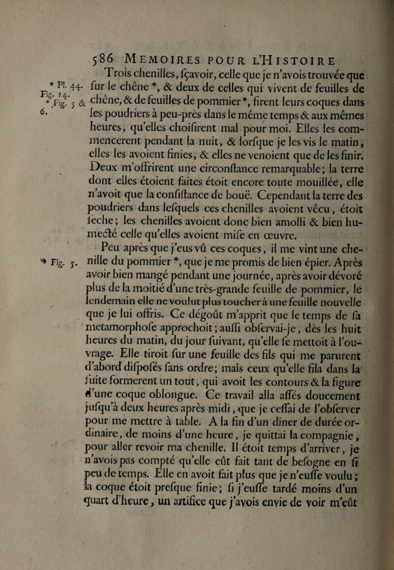 'S * PI. Fig. r 4. * lHig. f * & o. 586 MEMOIRES POUR L’HiSTOIRE Trois chenilles, fçavoir, celle que je n’avois trouvée que 44- fur le chêne *, & deux de celles qui vivent de feuilles de 5 & chene, & de feuilles de pommier *, firent leurs coques dans les poudriers à peu-près dans le même temps & aux mêmes heures, qu’elles choifirent mal pour moi. Elles les com¬ mencèrent pendant la nuit, & lorfque je les vis le matin , elles les avoient finies, & elles ne venoient que de les finir. Deux m’offrirent une circonstance remarquable; la terre dont elles étoient faites étoit encore toute mouillée, elle n avoit que la confiftance de boue. Cependant la terre des poudriers dans lefquels ces chenilles avoient vécu, étoit leche; les chenilles avoient donc bien amolli & bien hu- me été celle qu’elles avoient mile en œuvre. Peu après que j’eus vu ces coques, il me vint une che- j. ^Ue du pommier *, que je me promis de bien épier. Après avoir bien mangé pendant une journée, après avoir dévoré plus de la moitié d’une très-grande feuille de pommier, le lendemain elle ne voulut plus toucher à une feuille nouvelle que je lui offris. Ce dégoût m’apprit que le temps de fa metamorphofe approchoit ; auffi obfervai-je, dès les huit heures du matin, du jour fuivant, qu’elle fe mettoit à l’ou¬ vrage. Elle tiroit fur une feuille des fils qui me parurent d’abord difpofés fans ordre; mais ceux qu’elle fila dans la iuite formèrent un tout, qui avoit les contours & la figure à une coque oblongue. Ce travail alla affés doucement jufqu’à deux heures après midi, que je ceffiu de l’obferver pour me mettre à table. A la fin d’un dîner de durée or¬ dinaire , de moins d’une heure, je quittai la compagnie, pour aller revoir ma chenille. Il étoit temps d’arriver, je n’avoispas compté quelle eût fait tant de befogne en fi peu de temps. Elle en avoit fait plus que je n’euffe voulu ; îa coque étoit prefque finie; fi j’euffe tardé moins d’un quart d’heure, un artifice que j’ayois enyie de voir nfeût !