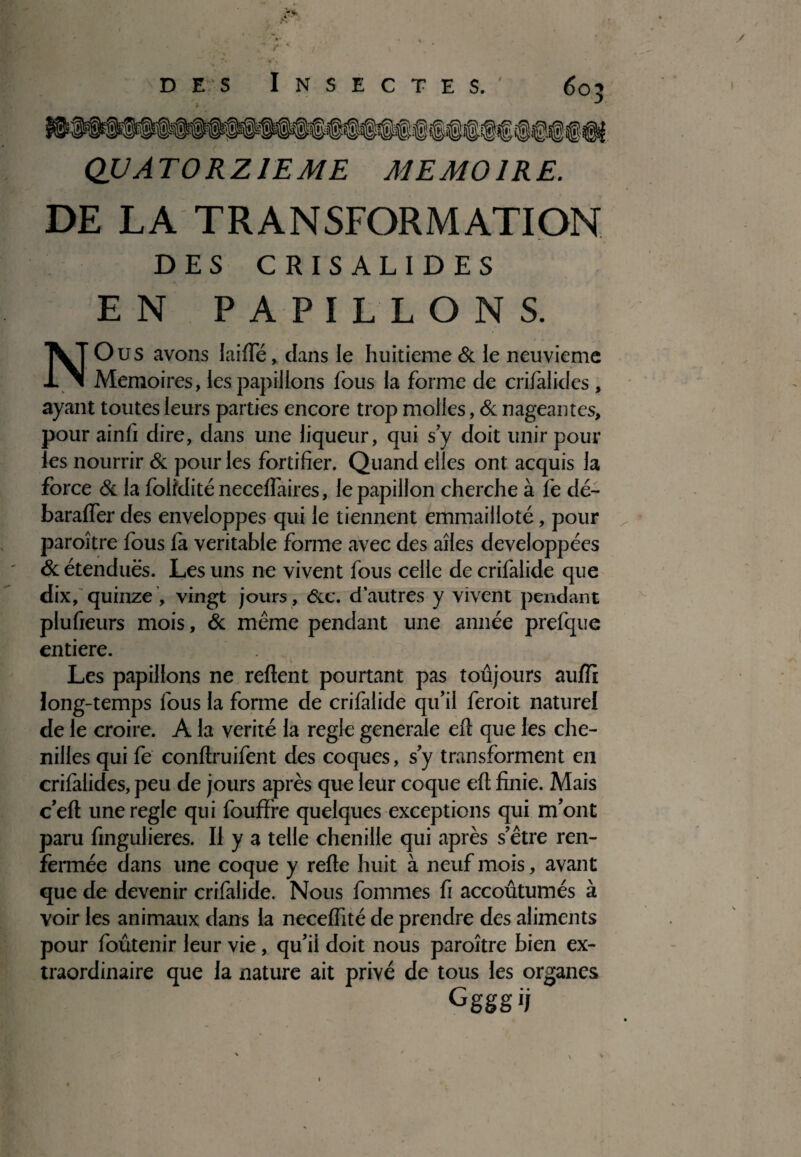 QUATORZIEME MEMOIRE. DE LA TRANSFORMATION DES CRISALIDES EN PAPILLONS. N O us avons laide, dans le huitième & le neuvième Mémoires, les papillons fous la forme de crifalidcs, ayant toutes leurs parties encore trop molles, & nageantes, pour ainü dire, dans une liqueur, qui s y doit unir pour les nourrir & pour les fortifier. Quand elles ont acquis la force & la foiiditéneceflaires, le papillon cherche à fe dé- baraffer des enveloppes qui le tiennent emmailloté, pour paroître fous fa véritable forme avec des ailes développées & étendues. Les uns ne vivent fous celle de crifalide que dix, quinze , vingt jours , &c. d’autres y vivent pendant plufieurs mois, & même pendant une année prefque entière. Les papillons ne relient pourtant pas toujours auffi long-temps fous la forme de crifalide qu’il feroit naturel de le croire. A la vérité la réglé generale eft que les che¬ nilles qui fe conftruifent des coques, s’y transforment en crifalides, peu de jours après que leur coque eft finie. Mais c’eft une réglé qui foufïre quelques exceptions qui m’ont paru fingulieres. Il y a telle chenille qui après s’être ren¬ fermée dans une coque y refte huit à neuf mois, avant que de devenir crifalide. Nous fommes fi accoûtumés à voir les animaux dans la neceflité de prendre des aliments pour foûtenir leur vie, qu’il doit nous paroître bien ex¬ traordinaire que la nature ait privé de tous les organes Cggg ij