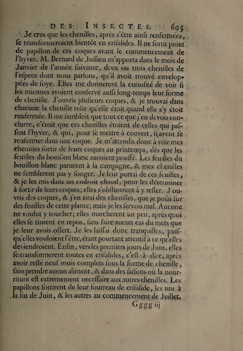 Je crus que les chenilles, après sètre ainfi renfermées, fè transformeroiént bientôt en crifalides. 11 ne fortit point de papillon de ces coques avant le commencement de l’hyver. M. Bernard de Juffieu m’apporta dans le mois de Janvier de l’année fuivante, deux ou trois chenilles de l’efpecedont nous parlons, qu’il avoit trouvé envelop¬ pées de lbye. Eiles me donnèrent la curiofité de voir fi les miennes avoient confervé aulfi long-temps leur forme de chenille. J’ouvris plufieurs coques, & je trouvai dans chacune la chenille telle quelle étoit quand elle s’y étoit renfermée. Il me lèmbloit que tout ce que j’en devois con- clurre, c’étoit que ces chenilles étoient de celles qui paf- fent l’hyver, & qui, pour le mettre à couvert, fçavent fe renfermer dans une coque. Je m’attendis donc à voir mes chenilles fortir de leurs coques au printemps, dès que les feuilles du bouillon blanc auroient pouffé. Les feuilles du bouillon blanc parurent à la campagne, & mes chenilles ne femblerent pas y fonger. Je leur portai de ces feuilles, & je les mis dans un endroit chaud, pour les déteiminer à fortir de leurs coques ; elles s’obftinerent à y refier. .J ou¬ vris des coques, & j’en tirai des chenilles, que je pofài fur des feuilles de cette plante; mais je les fervois mal. Aucune ne voulut y toucher; elles marchèrent un peu, après quoi elles fè tinrent en repos, fans faire aucun cas du mets que je leur avois offert. Je les laifiai donc tranquilles, puif- qu’ellesvouloientl’être.étantpourtant attentifà ce qu’elles deviendroient. Enfin, vers les premiers jours de Juin, elles fe transformèrent toutes en crifalides, c’efi-à-dire, après avoir reflé neuf mois complets fous la forme de chenille, finis prendre aucun aliment, & dans des faifons où la nour¬ riture eft extrêmement necefiaire aux autres chenilles. Les papillons fortirent de leur fourreau de crifàlide, les uns à la fin de Juin, & les autres au commencement de Juillet, Gggg«j