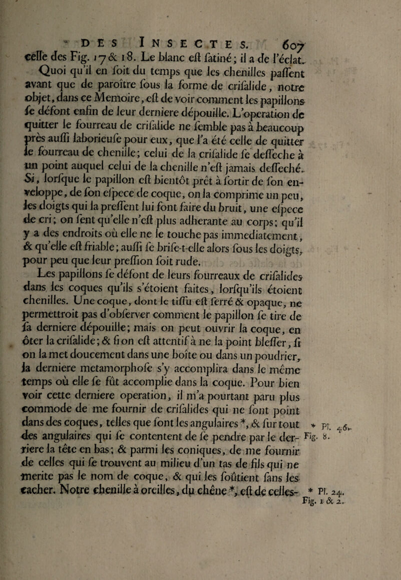 celle des Fig. j 7 & 18. Le blanc eft fatiné ; il a de leclat. Quoi qu’il en loit du temps que les chenilles partent avant que de paroître fous la forme de crifalide, notre objet, dans ce Mémoire, eft de voir comment les papillons fe défont enlin de leur derniere dépouille. L’operation de quitter le fourreau de crilalide ne fomble pas à beaucoup près auffi laborieufe pour eux, que l’a été celle de quitter le fourreau de chenille; celui de la crilalide fe defl'eche à tin point auquel celui de la chenille n’eft jamais defleché.. Si, lorlque le papillon eft bientôt prêt à fortir de fon en¬ veloppe , de fon elpece de coque, on la comprime un peu, les doigts qui la preflent lui font faire du bruit, une elpece de cri; on font qu elle n’eft plus adhérante au corps; qu’il y a des endroits où elle ne le touche pas immédiatement, & quelle eft friable ; auftî fo brifo-t-elle alors fous les doigts, pour peu que leur preflîon foit rude. Les papillons fo défont de leurs fourreaux de criiàlides dans les coques qu’ils setoient faites, lorfqu’ils étoient chenilles. Une coque, dont le tiflù eft forré & opaque, ne permettrait pas d’obforver comment le papillon fe tire de fa derniere dépouille; mais on peut ouvrir la coque, en ôter la crifalide ; & fi on eft attentif à ne la point blerter, fr on la met doucement dans une boîte ou dans un poudrier, Ja derniere metamorphofo s’y accomplira dans le même temps où elle fe fût accomplie dans la coque. Pour bien voir cette derniere operation, il m’a pourtant paru plus commode de me fournir de crifalides qui ne font point dans des coques, telles que font les angulaires *, & fur tout » pj. 6 des angulaires qui fo contentent de lé pendre par le der- Fis- &• riere la tête en bas; & parmi les coniques, de me fournir de celles qui fo trouvent au milieu d’un tas de fils qui ne mérité pas le nom de coque, & qui les foûtient fans les cacher. Notre chenille à oreilles, dp chêne * eft de celles- * pi. 24. Fig. I & Z,