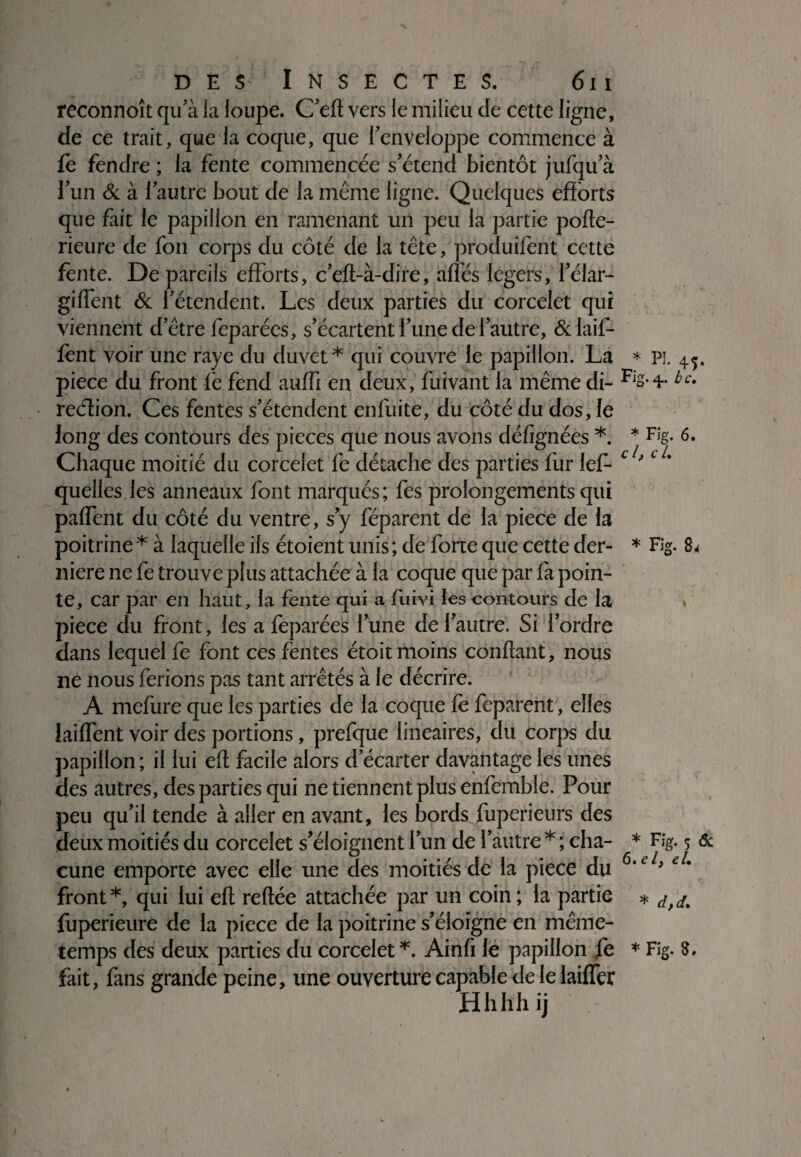 reconnoît qu'à la loupe. C'eft vers le milieu de cette ligne, de ce trait, que la coque, que l'enveloppe commence à fe fendre ; la fente commencée s'étend bientôt jufqu'à l'un & à l'autre bout de la même ligne. Quelques efforts que fait le papillon en ramenant un peu la partie porte- rieure de fou corps du côté de la tête, produisent cette fente. De pareils efforts, c’eft-à-dire, allés légers, i'élar- giffent & l'étendent. Les deux parties du corcelet qui viennent d'être fcparécs, s’écartent l'une de l’autre, &laif- fent voir une raye du duvet* qui couvre le papillon. La piece du front fe fend auffi en deux, fuivant la même di- reélion. Ces fentes s'étendent enfuite, du côté du dos, le long des contours des pièces que nous avons défignées *. Chaque moitié du corcelet fe détache des parties fur les¬ quelles les anneaux font marqués; fes prolongements qui paffènt du côté du ventre, s'y Séparent de la piece de la poitrine* à laquelle ils étoient unis; de forte que cette der¬ nière ne fe trouve plus attachée à la coque que par fa poin¬ te, car par en haut, la fente qui a Suivi les contours de la piece du front, les a fepàrées l'une de l'autre. Si l'ordre dans lequel fe font ces fentes étoit moins confiant, nous ne nous ferions pas tant arrêtés à le décrire. A mefure que les parties de la coque le feparent, elles laiffent voir des portions, prefque linéaires, du corps du papillon ; il lui eft facile alors d'écarter davantage les unes des autres, des parties qui ne tiennent plus enfemble. Pour peu qu'il tende à aller en avant, les bords fuperieurs des deux moitiés du corcelet s'éloignent l'un de l'autre * ; cha¬ cune emporte avec elle une des moitiés de la piece du front *, qui lui eft reftée attachée par un coin ; la partie fuperieure de la piece de la poitrine s'éloigne en même- temps des deux parties du corcelet *. Ainrt le papillon fe fait, fans grande peine, une ouverture capable de le biffer Hhhhij * pi. 45. Fig. 4.. b c, * Fig. 6. cl, c U * Fig. 8* * Fig. 5 6c 6. e /, eL * d,d+ * Fig. 8.