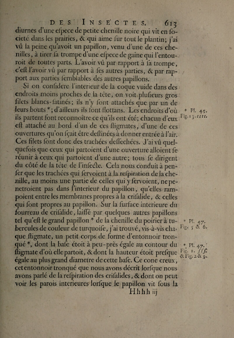 \ diurnes d’une efpece de petite chenille noire qui vit en fo- cieté dans les prairies, & qui aime fur tout le plantai ; j ai vu la peine qu'avoit un papillon, venu d une de ces che¬ nilles , à tirer fa trompe d une efpece de gaine qui l’entou- roit de toutes parts. L'avoir vu par rapport à fa trompe, c eft 1 avoir vu par rapport à fes autres parties, & par rap¬ port aux parties fembiables des autres papillons. Si on confidere f intérieur de la coque vuide dans des endroits moins proches de la tête, on voit .plu fleurs gros filets blancs-latines ; ils n'y font attachés que par un de leurs bouts * ; d’ailleurs ils lont flottans. Les endroits d'où iis partent font reconnoître ce qu'ils ont été; chacun d'eux eft attaché au bord d'un de ces ftigmates, d'une de ces ouvertures qu’on fçait être deftinées à donner entrée à l'air. Ces filets font donc des trachées defïechées. J'ai vu quel¬ quefois que ceux qui partoient d'une ouverture alioient fe réunir à ceux qui partoient d’une autre ; tous fe dirigent du côté de la tête de l'infecfte. Cela nous conduit à pen- fer que les trachées qui fervoient à la reipimtion de la che¬ nille, au moins une partie de celles qui y fervoient, nepe- netroient pas dans l'interieur du papillon, qu'elles ram- poient entre les membranes propres à la crifalide, & celles qui font propres au papillon. Sur la furface intérieure du fourreau de crifalide, laiffe par quelques autres papillons tel qu'eft le grand papillon * de la chenille du poirier à tu¬ bercules de couleur de turquoife, j'ai trouvé, vis-à-vis cha¬ que ftigmate, un petit corps de forme d'entonnoir tron¬ qué *, dont la bafe étoit à peu-près égale au contour du ftigmate d'où elle partoit, &dont la hauteur étoit prefque égale au plus grand diamètre de cette bafe. Ce cône creux, cet entonnoir tronqué que nous avons décrit lorfque nous avons parlé de la refpiration des crilalides, & dont on peut voir les parois intérieures lorfque le papillon vit fous la Hhhh iij * PL 4T- Fig. i 5. tttt. * PI. 47. Fig. 5 & 6, * P!. 47. ' Fig. .. frf.