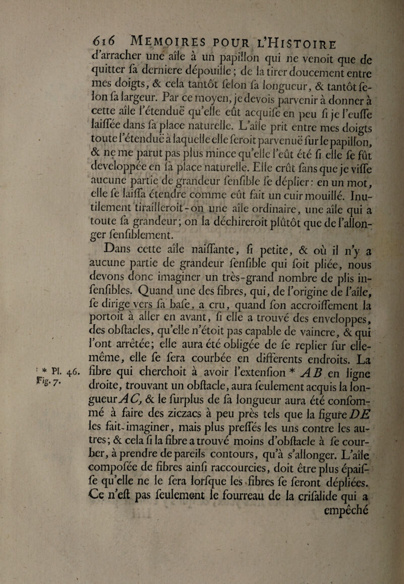 1 * PI. 46. F» 'g- 7- 616 MEMOIRES POUR L’HiSTOIRE d arrachei une aile a un papillon qui ne venoit que de quitter fa derniere dépouille ; de la tirer doucement entre mes doigts, & cela tantôt félon la longueur, St tantôt fé¬ lon fa largeur. Par ce moyen, je devois parvenir à donner à cette aîle l’étendue quelle eût acquife en peu fi jel’eulTe lailfée dans fa place naturelle. L’aîie prit entre mes doigts toute 1 etenduë à laquelle elle feroit parven uë fur le papillon, & ne me parut pas plus mince quelle l’eût été fi elle fe fût développée en là place naturelle. Elle crût fans que je vilfe aucune partie de grandeur fenfible ië déplier: en un mot, elle fe lailfa étendre comme eût fait un cuir mouillé. Inu¬ tilement tirailleroit-on une aile ordinaire, une aîle qui a toute fa grandeur ; on la déchireroit plûtôt que de l’allon¬ ger fenfiblement. Dans cette aîle naiffante, fi petite, St où il n’y a aucune partie de grandeur fenfible qui foit pliée, nous devons donc imaginer un très-grand nombre de plis in- fenfibles. Quand une des fibres, qui, de l’origine de l’aîle, fe dirige vers fa baie, a cru, quand Ion accroilfement la portoit à aller en avant, fi elle a trouvé des enveloppes, des obftacles, quelle n’étoit pas capable de vaincre, & qui l’ont arrêtée; elle aura été obligée de fe replier fur elle- même, elle fe fera courbée en differents endroits. La fibre qui cherchoit à avoir l’extenfion * AB en ligne droite, trouvant un obftacle, aura feulement acquis la lon¬ gueur^! C, St le furplus de fa longueur aura été confom- mé à faire des ziczacs à peu près tels que la figure DE les fait, imaginer, mais plus preffés les uns contre les au¬ tres ; St cela fi la fibre a trouvé moins d’obftacle à fe cour¬ ber, à prendre de pareils contours, qu’à s’allonger. L’aîle compofée de fibres ainfi raccourcies, doit être plus épaif- fe quelle ne le fera lorfque les fibres fe feront dépliées. Ce n’efl pas feulement le fourreau de la crifalide qui a empêché