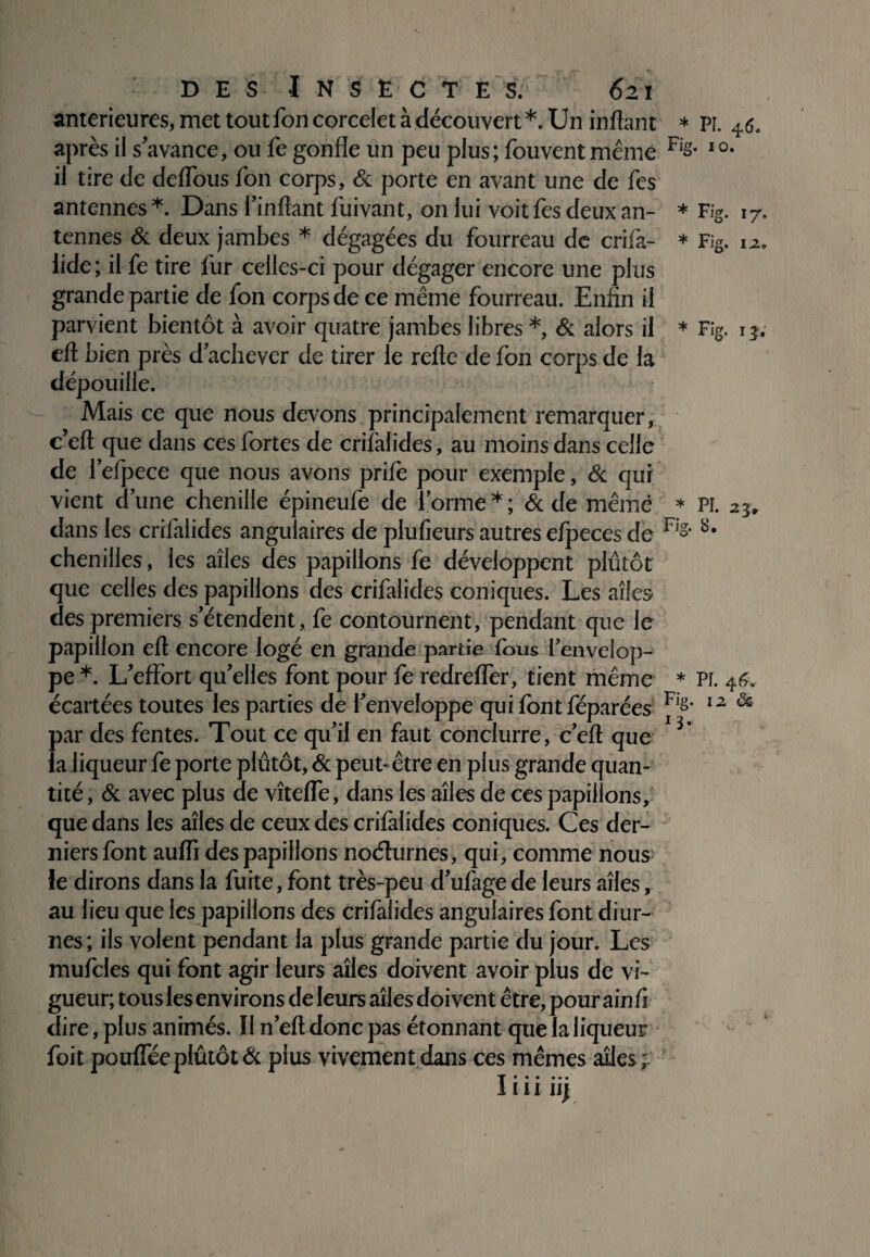 anterieures, met toutfoncorcelet à découvert*. Un inftant * PF. 4.6. après il s’avance, ou fe gonfle un peu plus ; fouvent même Fig- I0- il tire de deflous ion corps, & porte en avant une de fes antennes *. Dans l’inftant fuivant, on lui voit fes deux an- * Fig. 17. tennes & deux jambes * dégagées du fourreau de crifa- * Fig. 12. lide ; il fe tire fur celles-ci pour dégager encore une plus grande partie de fon corps de ce même fourreau. Enfin il parvient bientôt à avoir quatre jambes libres *, & alors il * Fig. 13, eft bien près d’achever de tirer le refte de fon corps de la dépouille. Mais ce que nous devons principalement remarquer, c’eft que dans ces fortes de crifalides, au moins dans celle de l’efpece que nous avons prife pour exemple, & qui vient d’une chenille épineufe de forme*; & de même * Pi. 23. dans les criiàlides angulaires de plufieurs autres efpeces de F's- chenilles, les ailes des papillons fe développent plutôt que celles des papillons des crifalides coniques. Les ailes des premiers s’étendent, fe contournent, pendant que le papillon eft encore logé en grande partie ibus l’envelop¬ pe *. L’effort qu’elles font pour fe redrefler, tient même * Pi. 46. écartées toutes les parties de l’enveloppe qui font féparées F's- 12 & par des fentes. Tout ce qu’il en faut conclurre, c’eft que * la liqueur fe porte plutôt, & peut-être en plus grande quan¬ tité , & avec plus de vîtefle, dans les ailes de ces papillons, que dans les ailes de ceux des criiàlides coniques. Ces der¬ niers font auifi des papillons noélurnes, qui, comme nous: le dirons dans la fuite, font très-peu d’ufage de leurs ailes, au lieu que les papillons des crifalides angulaires font diur¬ nes ; ils volent pendant la plus grande partie du jour. Les mufcles qui font agir leurs ailes doivent avoir plus de vi¬ gueur; tous les environs de leurs ailes doivent être, pour ain fi dire, plus animés. Il n’eft donc pas étonnant que la liqueur foit poufleeplutôt & plus vivement dans ces mêmes ailes; I* • • • • • I I I II]