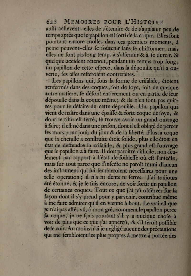 suffi achèvent - elles de s’étendre & de s’appianir peu de temps après que le papillon eft forti de fa coque. Elles font pourtant encore molles dans ces premiers moments, à peine peuvent-elles fe foûtenir fans fe chiffonner; mais elles ne font pas long temps à s’affermir & à fe durcir. Si quelque accident retenoit, pendant un temps trop long, un papillon de cette efpece, dans la dépouille qu’il a ou¬ verte, les ailes refteroient contrefaites. Les papillons qui, fous la forme de crifalide, étoient renfermés dans des coques, foit de foye, foit de quelque autre matière, fe défont entièrement ou en partie de leur dépouille dans la coque même; & ils n’en font pas quit¬ tes pour fe défaire de cette dépouille. Un papillon qui vient de naître dans une épaiffe & forte coque de foye, & dont le tifTu eft ferré, fe trouve avoir un grand ouvrage à faire ; il eft né dans une prifon, dont il eft obligé de percer les murs pour jouir du jour & de la liberté. Plus la coque que la chenille a conftruite étoit folide, plus elle étoit en état de deffendre la crifalide, & plus grand eftl’ouvrage que le papillon a à faire. Il doit paroître difficile, non-fèu- iement par rapport à l’état de foiblefle où eft l’infeéle, mais fur tout parce que l’infecte ne paroît muni d’aucun des inftrumens qui lui fembleroient neceffaires pour une telle operation ; il n’a ni dents ni ferres. J’ai toujours été étonné, & je le fuis encore, de voir fortir un papillon de certaines coques. Tout ce que j’ai pu obferver fur la façon dont il s’y prend pour y parvenir, contribué même à me faire admirer qu’il en vienne à bout. Le vrai eft que je n’ai pas affés vû, à mon gré, comment le papillon perce fa coque; je ne fçais pourtant s’il y a quelque chofe à voir de plus que ce que j’ai apperçu, & s’il feroit poffible de le voir. Au moins n’ai-je négligé aucune des précautions qui me fembloient les plus propres à mettre à portée des
