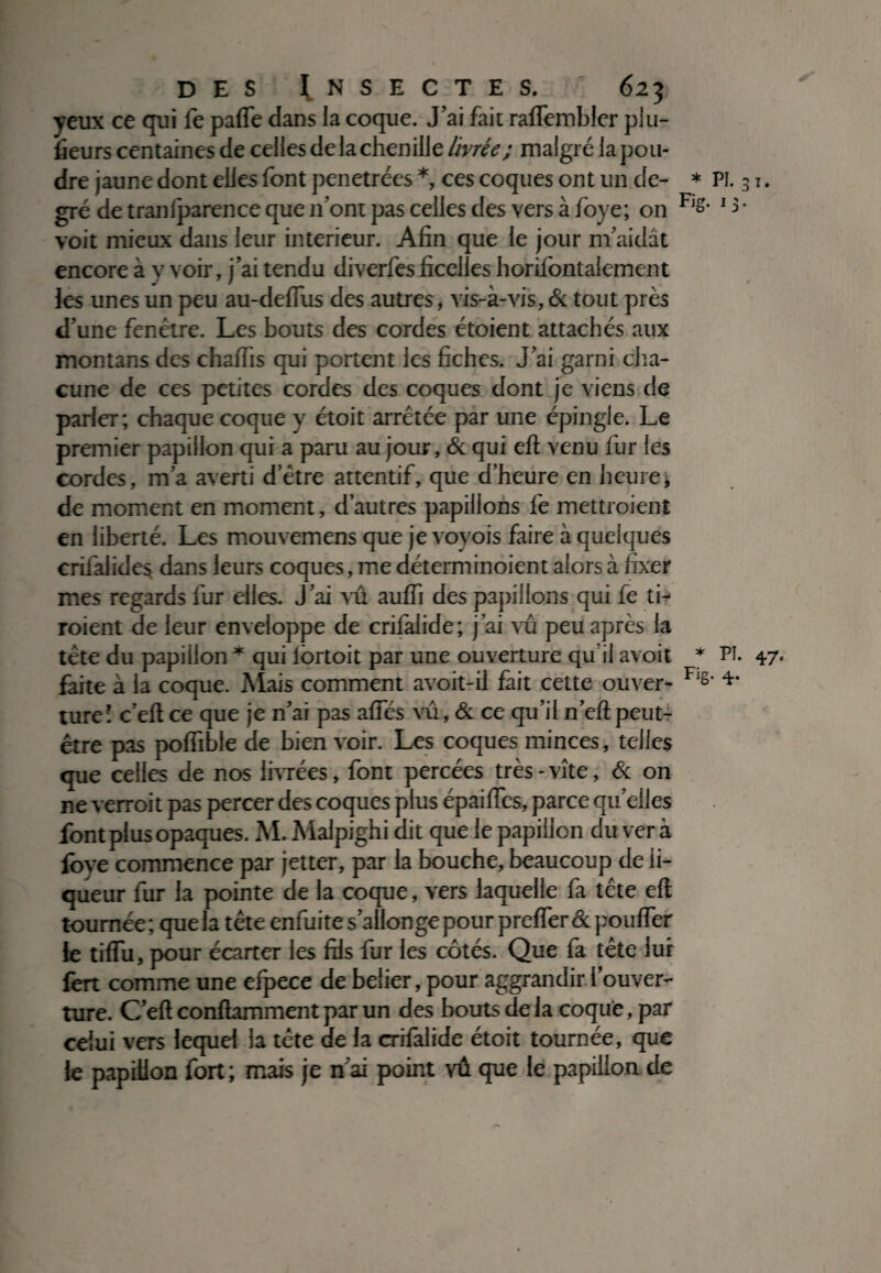 yeux ce qui fe pafle dans la coque. J’ai fait raflembler plu- lieurs centaines de celles de la chenille livrée; malgré la pou¬ dre jaune dont elles font pénétrées *, ces coques ont un de- * PI. 31. gré de tranfparence que 11’ont pas celles des vers à foye; on F's- 15 ’ voit mieux dans leur intérieur. Afin que le jour m’aidât encore à y voir, j’ai tendu diverfes ficelles horifontalement les unes un peu au-defius des autres, vis-à-vis,& tout près d une fenêtre. Les bouts des cordes étoient attachés aux montans des chaffis qui portent les fiches. J’ai garni cha¬ cune de ces petites cordes des coques dont je viens de parler; chaque coque y étoit arrêtée par une épingle. Le premier papillon qui a paru au jour, & qui eft venu fur les cordes, m’a averti d etre attentif, que d’heure en heurej de moment en moment, d’autres papillons fe mettroient en liberté. Les mouvemens que je voyois faire à quelques crilalides dans leurs coques, me déterminoient alors à fixer mes regards fur elles. J’ai vû aulfi des papillons qui fe ti- roient de leur enveloppe de crifalide; j’ai vû peu après la tête du papillon * qui lortoit par une ouverture qu il avoit * PI. 47- faite à la coque. Mais comment avoit-il fait cette ouver- F‘ê‘ 4‘ ture’ c’eft ce que je n’ai pas a fies vû, & ce qu’il n’eft peut- être pas polfible de bien voir. Les coques minces, telles que celles de nos livrées, font percées très-vite, & on ne verroit pas percer des coques plus épaiïïes, parce quelles font plus opaques. M. Malpighi dit que le papillon du ver à foye commence par jetter, par la bouche, beaucoup de li¬ queur fur la pointe de la coque, vers laquelle fa tête eft tournée; que la tête enfuite s’allonge pour preflerêc pouffer le tiflu, pour écarter les fils fur les côtés. Que fa tête lui fert comme une efpece de beiier, pour aggrandir l’ouver¬ ture. C’eft conftamment par un des bouts de la coque, par celui vers lequel la tête de la crifalide étoit tournée, que le papillon fort ; mais je n’ai point vû que le papillon de